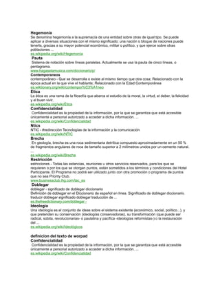 Hegemonía
Se denomina hegemonía a la supremacía de una entidad sobre otras de igual tipo. Se puede
aplicar a diversas situaciones con el mismo significado: una nación o bloque de naciones puede
tenerla, gracias a su mayor potencial económico, militar o político, y que ejerce sobre otras
poblaciones ...
es.wikipedia.org/wiki/Hegemonía
Pauta
Sistema de notación sobre líneas paralelas. Actualmente se usa la pauta de cinco líneas, o
pentagrama.
www.hagaselamusica.com/diccionario/p/
Contemporaneos
contemporáneo - Que se desarrolla o existe al mismo tiempo que otra cosa; Relacionado con la
época actual en la que vive el hablante; Relacionado con la Edad Contemporánea
es.wiktionary.org/wiki/contempor%C3%A1neo
Etica
La ética es una rama de la filosofía que abarca el estudio de la moral, la virtud, el deber, la felicidad
y el buen vivir.
es.wikipedia.org/wiki/Ética
Confidencialidad
Confidencialidad es la propiedad de la información, por la que se garantiza que está accesible
únicamente a personal autorizado a acceder a dicha información. ...
es.wikipedia.org/wiki/Confidencialidad
Ntics
NTIC - #redirección Tecnologías de la información y la comunicación
es.wikipedia.org/wiki/NTIC
Brecha
En geología, brecha es una roca sedimentaria detrítica compuesto aproximadamente en un 50 %
de fragmentos angulares de roca de tamaño superior a 2 milímetros unidos por un cemento natural.
...
es.wikipedia.org/wiki/Brecha
Restricción
estricciones - Todas las estancias, reuniones u otros servicios reservados, para los que se
requieren o por los que se otorgan puntos, están sometidos a los términos y condiciones del Hotel
Participante. El Programa no podrá ser utilizado junto con otra promoción o programa de puntos
que no sea Priority Club.
www.businessclub.ihg.com/tac_es
Doblegar
doblegar - significado de doblegar diccionario
Definición de doblegar en el Diccionario de español en línea. Significado de doblegar diccionario.
traducir doblegar significado doblegar traducción de ...
es.thefreedictionary.com/doblegar -
Ideología
Una ideología es el conjunto de ideas sobre el sistema existente (económico, social, político...), y
que pretenden su conservación (ideologías conservadoras), su transformación (que puede ser
radical, súbita, revolucionarias- o paulatina y pacífica -ideologías reformistas-) o la restauración
del ...
es.wikipedia.org/wiki/Ideológicos
definicion del texto de worpad
Confidencialidad
Confidencialidad es la propiedad de la información, por la que se garantiza que está accesible
únicamente a personal autorizado a acceder a dicha información. ...
es.wikipedia.org/wiki/Confidencialidad
 