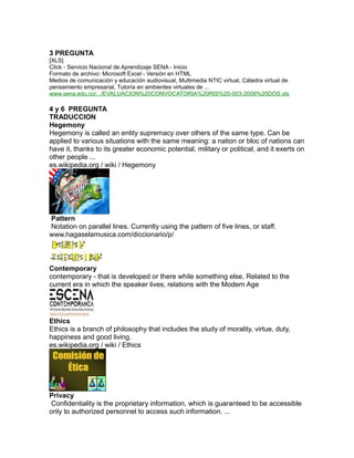 3 PREGUNTA
[XLS]
Click - Servicio Nacional de Aprendizaje SENA - Inicio
Formato de archivo: Microsoft Excel - Versión en HTML
Medios de comunicación y educación audiovisual, Multimedia NTIC virtual, Cátedra virtual de
pensamiento empresarial, Tutoría en ambientes virtuales de ...
www.sena.edu.co/.../EVALUACION%20CONVOCATORIA%20RIS%20-003-2009%20DOS.xls
4 y 6 PREGUNTA
TRADUCCION
Hegemony
Hegemony is called an entity supremacy over others of the same type. Can be
applied to various situations with the same meaning: a nation or bloc of nations can
have it, thanks to its greater economic potential, military or political, and it exerts on
other people ...
es.wikipedia.org / wiki / Hegemony
Pattern
Notation on parallel lines. Currently using the pattern of five lines, or staff.
www.hagaselamusica.com/diccionario/p/
Contemporary
contemporary - that is developed or there while something else, Related to the
current era in which the speaker lives, relations with the Modern Age
Ethics
Ethics is a branch of philosophy that includes the study of morality, virtue, duty,
happiness and good living.
es.wikipedia.org / wiki / Ethics
Privacy
Confidentiality is the proprietary information, which is guaranteed to be accessible
only to authorized personnel to access such information. ...
 