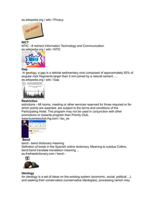 es.wikipedia.org / wiki / Privacy
NICT
NTIC - # redirect Information Technology and Communication
es.wikipedia.org / wiki / NTIC
Gap
In geology, a gap is a detrital sedimentary rock composed of approximately 50% of
angular rock fragments larger than 2 mm joined by a natural cement. ...
es.wikipedia.org / wiki / Gap
Restriction
estrictions - All rooms, meeting or other services reserved for those required or for
which points are awarded, are subject to the terms and conditions of the
Participating Hotel. The program may not be used in conjunction with other
promotions or rewards program than Priority Club.
www.businessclub.ihg.com / tac_es
Bend
bend - bend dictionary meaning
Definition of break in the Spanish online dictionary. Meaning to subdue Collins.
bend bend translate translation meaning ...
es.thefreedictionary.com / bend -
Ideology
An ideology is a set of ideas on the existing system (economic, social, political ...),
and seeking their conservation (conservative ideologies), processing (which may
 