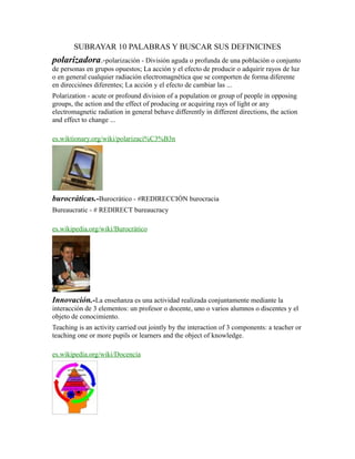 SUBRAYAR 10 PALABRAS Y BUSCAR SUS DEFINICINES
polarizadora.-polarización - División aguda o profunda de una población o conjunto
de personas en grupos opuestos; La acción y el efecto de producir o adquirir rayos de luz
o en general cualquier radiación electromagnética que se comporten de forma diferente
en direcciónes diferentes; La acción y el efecto de cambiar las ...
Polarization - acute or profound division of a population or group of people in opposing
groups, the action and the effect of producing or acquiring rays of light or any
electromagnetic radiation in general behave differently in different directions, the action
and effect to change ...
es.wiktionary.org/wiki/polarizaci%C3%B3n
burocráticas.-Burocrático - #REDIRECCIÓN burocracia
Bureaucratic - # REDIRECT bureaucracy
es.wikipedia.org/wiki/Burocrático
Innovación.-La enseñanza es una actividad realizada conjuntamente mediante la
interacción de 3 elementos: un profesor o docente, uno o varios alumnos o discentes y el
objeto de conocimiento.
Teaching is an activity carried out jointly by the interaction of 3 components: a teacher or
teaching one or more pupils or learners and the object of knowledge.
es.wikipedia.org/wiki/Docencia
 