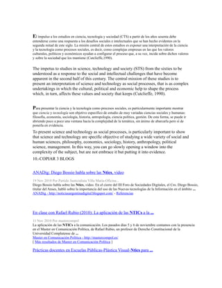 El impulso a los estudios en ciencia, tecnología y sociedad (CTS) a partir de los años sesenta debe
entenderse como una respuesta a los desafíos sociales e intelectuales que se han hecho evidentes en la
segunda mitad de este siglo. La misión central de estos estudios es exponer una interpretación de la ciencia
y la tecnología como procesos sociales, es decir, como complejas empresas en las que los valores
culturales, políticos y económicos ayudan a configurar el proceso que, a su vez, incide sobre dichos valores
y sobre la sociedad que los mantiene (Cutclieffe,1990).
The impetus to studies in science, technology and society (STS) from the sixties to be
understood as a response to the social and intellectual challenges that have become
apparent in the second half of this century. The central mission of these studies is to
present an interpretation of science and technology as social processes, that is as complex
undertakings in which the cultural, political and economic help to shape the process
which, in turn, affects these values and society that keeps (Cutclieffe, 1990).
Para presentar la ciencia y la tecnología como procesos sociales, es particularmente importante mostrar
que ciencia y tecnología son objetivo específico de estudio de muy variadas ciencias sociales y humanas:
filosofía, economía, sociología, historia, antropología, ciencia política, gestión. De esta forma, se puede ir
abriendo poco a poco una ventana hacia la complejidad de la temática, sin ánimo de abarcarla pero sí de
ponerla en evidencia.
To present science and technology as social processes, is particularly important to show
that science and technology are specific objective of studying a wide variety of social and
human sciences, philosophy, economics, sociology, history, anthropology, political
science, management. In this way, you can go slowly opening a window into the
complexity of the subject, but are not embrace it but putting it into evidence.
10.-COPIAR 3 BLOGS
ANADig: Diego Bossio habla sobre las Ntics, video
19 Nov 2010 Por Partido Justicialista Villa María-Oficina...
Diego Bossio habla sobre las Ntics, video. En el cierre del III Foro de Sociedades Digitales, el Cro. Diego Bossio,
titular del Anses, habló sobre la importancia del uso de las Nuevas tecnologías de la Información en el ámbito ...
ANADig - http://noticiasargentinadigital.blogspot.com/ - Referencias
En clase con Rafael Rubio (2010): La aplicación de las NTICs a la ...
11 Nov 2010 Por mastercompol
La aplicación de las NTICs a la comunicación. Los pasados días 5 y 6 de noviembre contamos con la presencia
en el Master en Comunicación Política, de Rafael Rubio, un profesor de Derecho Constitucional de la
Universidad Complutense de ...
Master en Comunicación Política - http://mastercompol.es/
[ Más resultados de Master en Comunicación Política ]
Prácticas docentes en Escuelas Públicas-Plástica Visual-Ntics para ...
 