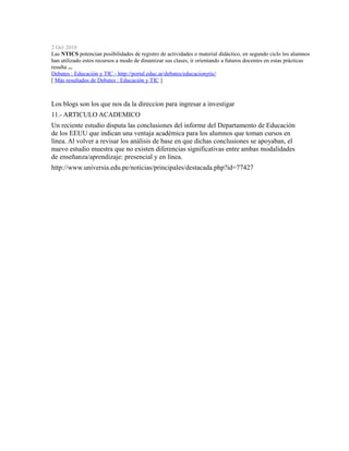 2 Oct 2010
Las NTICS potencian posibilidades de registro de actividades o material didáctico, en segundo ciclo los alumnos
han utilizado estos recursos a modo de dinamizar sus clases, ir orientando a futuros docentes en estas prácticas
resulta ...
Debates : Educación y TIC - http://portal.educ.ar/debates/educacionytic/
[ Más resultados de Debates : Educación y TIC ]
Los blogs son los que nos da la direccion para ingresar a investigar
11.- ARTICULO ACADEMICO
Un reciente estudio disputa las conclusiones del informe del Departamento de Educación
de los EEUU que indican una ventaja académica para los alumnos que toman cursos en
línea. Al volver a revisar los análisis de base en que dichas conclusiones se apoyaban, el
nuevo estudio muestra que no existen diferencias significativas entre ambas modalidades
de enseñanza/aprendizaje: presencial y en línea.
http://www.universia.edu.pe/noticias/principales/destacada.php?id=77427
 