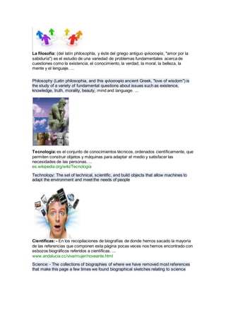 La filosofía: (del latín philosophĭa, y éste del griego antiguo φιλοσοφία, "amor por la
sabiduría") es el estudio de una variedad de problemas fundamentales acerca de
cuestiones como la existencia, el conocimiento, la verdad, la moral, la belleza, la
mente y el lenguaje. ...
Philosophy (Latin philosophia, and this φιλοσοφία ancient Greek, "love of wisdom") is
the study of a variety of fundamental questions about issues such as existence,
knowledge, truth, morality, beauty, mind and language. ...
Tecnología:es el conjunto de conocimientos técnicos, ordenados científicamente, que
permiten construir objetos y máquinas para adaptar el medio y satisfacer las
necesidades de las personas. ...
es.wikipedia.org/wiki/Tecnología
Technology: The set of technical, scientific, and build objects that allow machines to
adapt the environment and meet the needs of people
Científicas: - En los recopilaciones de biografías de donde hemos sacado la mayoría
de las referencias que componen esta página pocas veces nos hemos encontrado con
esbozos biográficos referidos a científicas. ...
www.andalucia.cc/viva/mujer/noveante.html
Science: - The collections of biographies of where we have removed most references
that make this page a few times we found biographical sketches relating to science
 