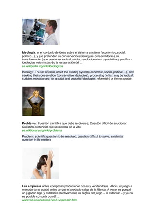Ideología: es el conjunto de ideas sobre el sistema existente (económico, social,
político...), y que pretenden su conservación (ideologías conservadoras), su
transformación (que puede ser radical, súbita, revolucionarias- o paulatina y pacífica -
ideologías reformistas-) o la restauración del ...
es.wikipedia.org/wiki/Ideológicos
Ideology: The set of ideas about the existing system (economic, social, political ...), and
seeking their conservation (conservative ideologies), processing (which may be radical,
sudden, revolutionary, or gradual and peaceful-ideologies reformist-) or the restoration
Problema : Cuestión científica que debe resolverse; Cuestión difícil de solucionar;
Cuestión existencial que se reeitera en la vida
es.wiktionary.org/wiki/problema
Problem: scientific question to be resolved; question difficult to solve, existential
question in life reeitera
Las empresas antes competían produciendo cosas y vendiéndolas. Ahora, el juego a
menudo ya se acabó antes de que el producto salga de la fábrica. A veces es porqué
un jugador llega y establece efectivamente las reglas del juego – el estándar – y ya no
es posible competir con él. ...
www.futurovenezuela.net/ATV/glosario.htm
 