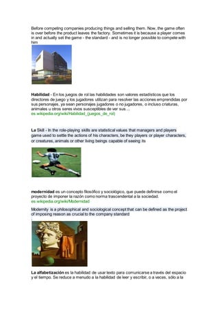 Before competing companies producing things and selling them. Now, the game often
is over before the product leaves the factory. Sometimes it is because a player comes
in and actually set the game - the standard - and is no longer possible to compete with
him
Habilidad - En los juegos de rol las habilidades son valores estadísticos que los
directores de juego y los jugadores utilizan para resolver las acciones emprendidas por
sus personajes, ya sean personajes jugadores o no jugadores, o incluso criaturas,
animales u otros seres vivos susceptibles de ver sus ...
es.wikipedia.org/wiki/Habilidad_(juegos_de_rol)
La Skill - In the role-playing skills are statistical values that managers and players
game used to settle the actions of his characters, be they players or player characters,
or creatures, animals or other living beings capable of seeing its
modernidad es un concepto filosófico y sociológico, que puede definirse como el
proyecto de imponer la razón como norma trascendental a la sociedad.
es.wikipedia.org/wiki/Modernidad
Modernity is a philosophical and sociological concept that can be defined as the project
of imposing reason as crucial to the company standard
.
La alfabetización es la habilidad de usar texto para comunicarse a través del espacio
y el tiempo. Se reduce a menudo a la habilidad de leer y escribir, o a veces, sólo a la
 