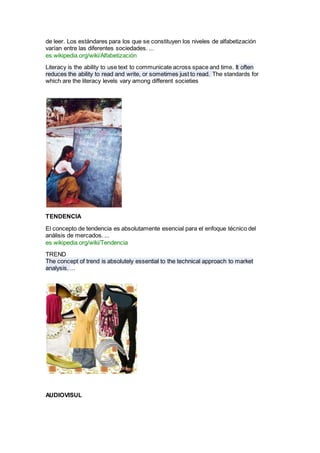 de leer. Los estándares para los que se constituyen los niveles de alfabetización
varían entre las diferentes sociedades. ...
es.wikipedia.org/wiki/Alfabetización
Literacy is the ability to use text to communicate across space and time. It often
reduces the ability to read and write, or sometimes just to read. The standards for
which are the literacy levels vary among different societies
TENDENCIA
El concepto de tendencia es absolutamente esencial para el enfoque técnico del
análisis de mercados. ...
es.wikipedia.org/wiki/Tendencia
TREND
The concept of trend is absolutely essential to the technical approach to market
analysis. ...
AUDIOVISUL
 