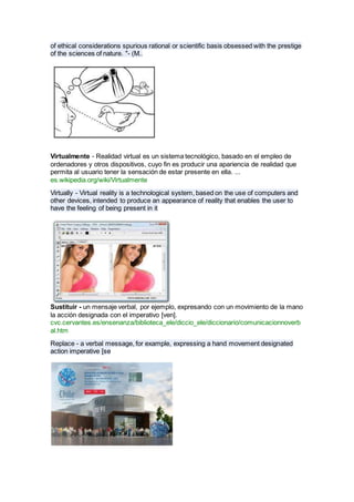 of ethical considerations spurious rational or scientific basis obsessed with the prestige
of the sciences of nature. "- (M..
Virtualmente - Realidad virtual es un sistema tecnológico, basado en el empleo de
ordenadores y otros dispositivos, cuyo fin es producir una apariencia de realidad que
permita al usuario tener la sensación de estar presente en ella. ...
es.wikipedia.org/wiki/Virtualmente
Virtually - Virtual reality is a technological system, based on the use of computers and
other devices, intended to produce an appearance of reality that enables the user to
have the feeling of being present in it
Sustituir - un mensaje verbal, por ejemplo, expresando con un movimiento de la mano
la acción designada con el imperativo [ven].
cvc.cervantes.es/ensenanza/biblioteca_ele/diccio_ele/diccionario/comunicacionnoverb
al.htm
Replace - a verbal message, for example, expressing a hand movement designated
action imperative [se
 
