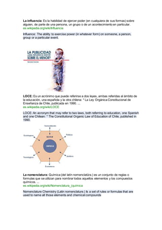 La influencia: Es la habilidad de ejercer poder (en cualquiera de sus formas) sobre
alguien, de parte de una persona, un grupo o de un acontecimiento en particular.
es.wikipedia.org/wiki/Influencia
Influence: The ability to exercise power (in whatever form) on someone, a person,
group or a particular event.
LOCE: Es un acrónimo que puede referirse a dos leyes, ambas referidas al ámbito de
la educación, una española y la otra chilena: * La Ley Orgánica Constitucional de
Enseñanza de Chile, publicada en 1990. ...
es.wikipedia.org/wiki/LOCE
LOCE: An acronym that may refer to two laws, both referring to education, one Spanish
and one Chilean: * The Constitutional Organic Law of Education of Chile, published in
1990.
La nomenclatura: Química (del latín nomenclatūra.) es un conjunto de reglas o
formulas que se utilizan para nombrar todos aquellos elementos y los compuestos
químicos. ...
es.wikipedia.org/wiki/Nomenclatura_(química
Nomenclature Chemistry (Latin nomenclature.) Is a set of rules or formulas that are
used to name all those elements and chemical compounds
 