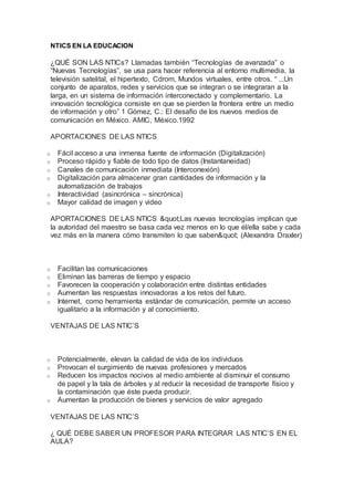 NTICS EN LA EDUCACION
¿QUÉ SON LAS NTICs? Llamadas también “Tecnologías de avanzada” o
“Nuevas Tecnologías”, se usa para hacer referencia al entorno multimedia, la
televisión satelital, el hipertexto, Cdrom, Mundos virtuales, entre otros. “ ...Un
conjunto de aparatos, redes y servicios que se integran o se integraran a la
larga, en un sistema de información interconectado y complementario. La
innovación tecnológica consiste en que se pierden la frontera entre un medio
de información y otro” 1 Gómez, C.: El desafío de los nuevos medios de
comunicación en México. AMIC, México.1992
APORTACIONES DE LAS NTICS
o Fácil acceso a una inmensa fuente de información (Digitalización)
o Proceso rápido y fiable de todo tipo de datos (Instantaneidad)
o Canales de comunicación inmediata (Interconexión)
o Digitalización para almacenar gran cantidades de información y la
automatización de trabajos
o Interactividad (asincrónica – sincrónica)
o Mayor calidad de imagen y video
APORTACIONES DE LAS NTICS "Las nuevas tecnologías implican que
la autoridad del maestro se basa cada vez menos en lo que él/ella sabe y cada
vez más en la manera cómo transmiten lo que saben" (Alexandra Draxler)
o Facilitan las comunicaciones
o Eliminan las barreras de tiempo y espacio
o Favorecen la cooperación y colaboración entre distintas entidades
o Aumentan las respuestas innovadoras a los retos del futuro.
o Internet, como herramienta estándar de comunicación, permite un acceso
igualitario a la información y al conocimiento.
VENTAJAS DE LAS NTIC’S
o Potencialmente, elevan la calidad de vida de los individuos
o Provocan el surgimiento de nuevas profesiones y mercados
o Reducen los impactos nocivos al medio ambiente al disminuir el consumo
de papel y la tala de árboles y al reducir la necesidad de transporte físico y
la contaminación que éste pueda producir.
o Aumentan la producción de bienes y servicios de valor agregado
VENTAJAS DE LAS NTIC’S
¿ QUÉ DEBE SABER UN PROFESOR PARA INTEGRAR LAS NTIC’S EN EL
AULA?
 