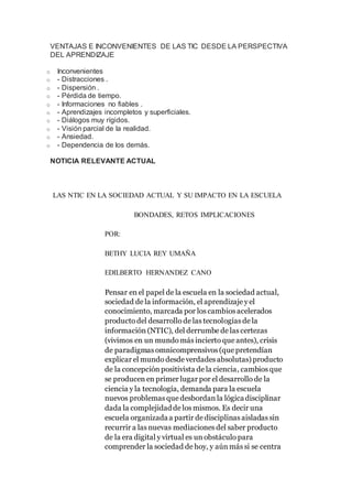 VENTAJAS E INCONVENIENTES DE LAS TIC DESDE LA PERSPECTIVA
DEL APRENDIZAJE
o Inconvenientes
o - Distracciones .
o - Dispersión .
o - Pérdida de tiempo.
o - Informaciones no fiables .
o - Aprendizajes incompletos y superficiales.
o - Diálogos muy rígidos.
o - Visión parcial de la realidad.
o - Ansiedad.
o - Dependencia de los demás.
NOTICIA RELEVANTE ACTUAL
LAS NTIC EN LA SOCIEDAD ACTUAL Y SU IMPACTO EN LA ESCUELA
BONDADES, RETOS IMPLICACIONES
POR:
BETHY LUCIA REY UMAÑA
EDILBERTO HERNANDEZ CANO
Pensar en el papel de la escuela en la sociedad actual,
sociedad de la información, el aprendizaje y el
conocimiento, marcada por los cambios acelerados
producto del desarrollo de las tecnologías de la
información (NTIC), del derrumbe de las certezas
(vivimos en un mundo más incierto que antes), crisis
de paradigmas omnicomprensivos (que pretendían
explicar el mundo desde verdades absolutas) producto
de la concepción positivista de la ciencia, cambios que
se producen en primer lugar por el desarrollo de la
ciencia y la tecnología, demanda para la escuela
nuevos problemas que desbordan la lógicadisciplinar
dada la complejidadde los mismos. Es decir una
escuela organizadaa partir de disciplinas aisladas sin
recurrir a las nuevas mediaciones del saber producto
de la era digital y virtual es un obstáculo para
comprender la sociedad de hoy, y aún más si se centra
 