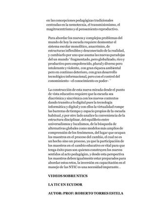 en las concepciones pedagógicas tradicionales
centradas en la nemotecnia, el transmisionismo, el
magitrocentrismo y el pensamiento reproductivo.
Para abordar los nuevos y complejos problemas del
mundo de hoy la escuela requiere desmontar el
sistema escolar monolítico, anacrónico, de
estructuras inflexibles y desconectado de la realidad,
y cambiarlo por uno que asuma las nuevas paradojas
del un mundo ‘ fragmentado,pero globalizado,rico y
productivo pero empobrecido,pluraly diverso pero
intolerante y violento, con gran riqueza ambiental
pero en continuo deterioro, con gran desarrollo
tecnológico informacional, pero con el control del
conominiento –el conocimiento es poder- ¨
La construcción de esta nueva mirada desde el punto
de vista educativo requiere que la escuela sea
diacrónica y sincrónica con los nuevos contextos
dando transito a lo digital pues la tecnología
informática y digital y con ellos la virtualidad rompe
las barreras de tiempo y espacio propios de la escuela
habitual,y por otro lado analice la conveniencia de la
estructura disciplinar, del equilibrio entre
universalismos y localismos, de la búsqueda de
alternativas globales como modelos más amplios de
comprensión de los fenómenos, del lugar que ocupan
los maestros en el proceso del cambio, el cual no es
un hecho sino un proceso, ya que la participación de
los maestros en el cambio educativo es vital para que
tenga éxito pues son quienes construyen los nuevos
sentidos al acto pedagógico, y desde esta perspectiva
los maestros deben igualmente estar preparados para
abordar estos retos, la inversión en capacitación en el
manejo de las NTIC es una necesidad imperante..
VIDEOS SOBRE NTICS
LA TIC EN ECUDOR
AUTOR: PROF: ROBERTO TORRES ESTELA
 