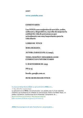 2007
www.youtube.com
COMENTARIO:
Las NTICS: son conjuntos deservicio, redes,
software y dispositivos, cuyofin demejorar la
calidad de vida de personasya que
actualmente son muyimportantes para la
vida diario
LIBRO DE NTICS
BIBLIOGRAFIA
AUTOR: ZABALZAM.A.(1995),
TEMA: DISEÑO Y DESARROLLODE
CURRICULO UNIVERCITARIO
U.B SETEMBER DE 1995
PP:9-15
books. google.com.ec
BUSCAR BLOGS DE NTICS
En clase con Rafael Rubio(2010): La aplicaciónde las NTICsa la...
11 Nov 2010 Por mastercompol
La aplicación de las NTICs a la comunicación. Los pasados días 5 y 6 de noviembre
contamos con la presencia en el Master en Comunicación Política, de Rafael Rubio, un
profesor de Derecho Constitucional de la Universidad Complutense de ...
Master en Comunicación Política - http://mastercompol.es/
[ Más resultados de Master en Comunicación Política ]
[NTICs] Nuevoprogramade radioTecnoPyensis - proyectosbeta...
 