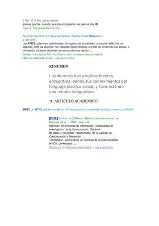 3 Nov 2010 Por proyectosbeta
gracias gracias. cuando se suba el programa les paso el link XD.
Tocorre - http://www.tocorre.com/
Prácticas docentesenEscuelasPúblicas-PlásticaVisual-Nticspara...
2 Oct 2010
Las NTICS potencian posibilidades de registro de actividades o material didáctico, en
segundo ciclo los alumnos han utilizado estos recursos a modo de dinamizar sus clases, ir
orientando a futuros docentes en estas prácticas resulta ...
Debates : Educación y TIC - http://portal.educ.ar/debates/educacionytic/
[ Más resultados de Debates : Educación y TIC ]
RESUMEN
Los alumnos han propiciado estos
encuentros, dando sus conocimientos del
lenguaje plástico visual, y favoreciendo
una mirada integradora
11: ARTICULO ACADEMICO
[PDF] Las NTICs enLatinoamérica.Influenciaparaun cambiode paradigmaa partir de los80
[PDF] de alaic.netO Alamo - Revista Latinoamericana de
Ciencias de la …, 2007 - alaic.net
Ingeniero en Sistemas de Información. Especialista en
Investigación de la Comunicación. Docente
de grado y postgrado. Responsable de la Cátedra de
Comunicación y Desarrollo
Tecnológico. Licenciatura en Ciencias de la Comunicación.
IAPCS. Universidad ...
Citado por 3 - Artículos relacionados - Las 2 versiones
 