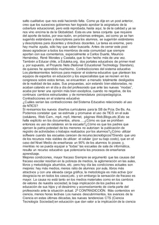 salto cualitativo que nos está haciendo falta. Como ya dije en un post anterior,
creo que los sucesivos gobiernos han logrado aprobar la asignatura de la
cobertura educacional, pero está reprobada, hasta aquí, la de la calidad y ya se
nos vino encima la de la Globalidad. Esta es una tarea conjunta que requiere
del aporte de todos, por esa razón, en próximas entregas, así como ya se han
sugerido estándares y descriptores para los alumnos, se sugerirán estándares
y descriptores para docentes y directivos docentes. La tarea es enorme, pero
hay mucha ayuda, sólo hay que saber buscarla. Antes de cerrar este post
deseo agradecer a todos los miembros de esta comunidad que siempre
aportan con sus comentarios, especialmente a Carlos Duarte, Mauricio
Hernández, René Morales y Castalia, que lo han hecho más de una vez.
También a Educar chile, a Eduteka.org, dos portales educativos de primer nivel
y, por supuesto, al Proyecto Nets (National Educational Technology Standars),
de quienes he aprendido muchísimo. Contradicciones del sistema educativo
Los planteamientos teóricos para mejorar el sistema educativo que plantean los
equipos de expertos en educación y los especialistas que se reúnen en los
congresos sobre estos temas, se encuentran a menudo totalmente desligados
de la realidad de las aulas. Sus propuestas, aún estando bien elaboradas, no
acaban calando en el día a día del profesorado que ante las nuevas “modas”,
acaba por tener una opinión más bien escéptica, cuando no negativa, de los
continuos cambios estructurales y de nomenclatura psicopedagógica.
Contradicciones en el sistema educativo
¿Cuáles serían las contradicciones del Sistema Educativo relacionado al uso
de NTICS?
Si revisamos los nuevos diseños curriculares para la SB de Pcia. De Bs. As.
Podemos constatar que: se estimula y promueve el uso de TICS en el aula
(celulares, Web Cam., mp4, mp5, Internet, páginas Web,Blogs,etc.)Esto se
halla explícito en los documentos, ahora…..¿Cómo es que se prohíben
entonces es uso de celulares en la escuela?¿Cómo es que los padres que
ejercen la patria potestad de los menores no autorizan la publicación de
registro de actividades o trabajos realizados por los alumnos?¿Cómo utilizar
software cuando las escuelas carecen de recurso,tecnológicos?Siendo que uno
de los recursos más viables de utilizar: el celular (por su bajo costo), que en el
caso del Nivel Medio de enseñanza un 90% de los alumnos lo posee; y,
mientras no se pueda equipar a “todas” las escuelas de sala de informática,
resulta un recurso educativo que potenciaría los procesos de enseñanza
aprendizaje.
Mejores condiciones, mayor fracaso Siempre se argumentó que las causas del
fracaso escolar residían en la pobreza de medios, la aglomeración en las aulas,
libros y metodología aburridos, etc. pero hoy día las condiciones actuales son
mejores: hay más medios, menos ratio de alumnos por aula, libros más
atractivos y con una elevada carga gráfica, la metodología es más activa (por
desgracia no en todos los casos),etc. y sin embargo la sensación de fracaso es
mayor. La causa no está tanto en los medios materiales como en los cambios
de valores de nuestra sociedad, la baja implicación de los padres en la
educación de sus hijos y el desánimo y acomodamiento de cierta parte del
profesorado ante la situación actual. 2ª CONTRADICCIÓN. Más contenidos en
ciencia, menos horas lectivas Los nuevos descubrimientos, los avances de la
Ciencia en estas últimas décadas, las nuevas tendencias CTS (Ciencia
Tecnología Sociedad) en educación que dan valor a la implicación de la ciencia
 