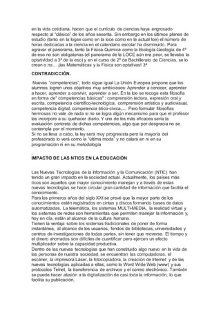 en la vida cotidiana, hacen que el currículo de ciencias haya engrosado
respecto al “clásico” de los años sesenta. Sin embargo en los últimos planes de
estudio (tanto en la logse como en la loce como en la actual loe) el número de
horas dedicadas a la ciencia en el calendario escolar ha disminuido. Para
agravar el panorama, tanto la Física-Química como la Biología-Geología de 4º
de eso no son obligatorias (el panorama de la LOCE aún era peor, se llevaba la
optatividad a 3º de la eso) y en el curso de 2º de Bachillerato de Ciencias, se lo
crean o no… ¡las Matemáticas y la Física son optativas! 3ª
CONTRADICCIÓN.
Nuevas “competencias”, todo sigue igual La Unión Europea propone que los
alumnos logren unos objetivos muy ambiciosos: Aprender a conocer, aprender
a hacer, aprender a convivir, aprender a ser. En la loe se recoge esta filosofía
en forma de" competencias básicas" : comprensión lectora, expresión oral y
escrita, competencia científico-tecnológica, comprensión artística y audiovisual,
competencia digital, competencia ético-cívica,.... Pero formular filosofías
hermosas no vale de nada si no se logra algún mecanismo para que el profesor
las incorpore a su quehacer diario. Y uno de los más eficaces sería la
evaluación concreta de dichas competencias, algo que por desgracia no se
contempla por el momento.
Si no se lleva a cabo, la ley será muy progresista pero la mayoría del
profesorado lo verá como la “última moda” y no calará en ni en su
programación ni en su metodología
.
IMPACTO DE LAS NTICS EN LA EDUCACIÓN
Las Nuevas Tecnologías de la Información y la Comunicación (NTIC) han
tenido un gran impacto en la sociedad actual. Actualmente, los países más
ricos son aquellos que mayor conocimiento manejan y a través de estas
nuevas tecnologías se hace circular gran cantidad de información que facilita el
conocimiento.
Para los primeros años del siglo XXI se prevé que la mayor parte de los
conocimientos estén registrados en cintas y discos formando bases de datos
automatizadas. La telemática, los sistemas MULTI-MEDIA, la realidad virtual y
los sistemas de redes son herramientas que permiten manejar la información y,
hoy en día, están al alcance de la cultura humana.
Tienen la ventaja sobre los sistemas tradicionales de poner de forma
instantánea, al alcance de los usuarios, fondos de bibliotecas, universidades y
centros de investigaciones de todas partes, sin tener que moverse. El tiempo y
el dinero ahorrados son difíciles de cuantificar pero ejercen un efecto
multiplicador sobre la capacidad productiva.
Dentro de las nuevas tecnologías que han constituido algo nuevo en la vida de
las personas de nuestra sociedad, se encuentran las computadoras, el
escáner, la impresora Láser, la fotocopiadora, la creación de Internet y de las
nuevas tecnologías aplicadas a ellas, como la Word Wide Web (www) y sus
protocolos Telnet, la transferencia de archivos y el correo electrónico. También
se puede hacer alusión a la digitalización de casi toda la información, lo que
facilita su publicación.
 