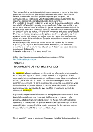 Toda esta sofisticación de la sociedad trae consigo que la forma de vivir de las
personas cambie, ya que -por ejemplo- el correo electrónico sustituye las
charlas y la escritura de cartas por correo postal; por otra parte, las
computadoras, las impresoras y las fotocopiadoras están sustituyendo las
imprentas tradicionales para la producción de documentos.
Por otro lado, la creación de Internet y las nuevas tecnologías aplicadas a ellas,
como la Word Wide Web (www) y sus protocolos de Telnet han sustituido ya
los archivos bibliotecarios de información ya que se puede acceder a través de
estas nuevas técnicas a una mayor cantidad de información de forma rápida y
de cualquier parte del mundo, sin tener que movernos de nuestra computadora.
Dentro de toda esta vorágine, nuestro país no se detiene y ha comenzado un
proyecto donde está tratando de aplicar todas las nuevas tecnologías en las
diferentes ramas de la sociedad de forma tal que podamos estar a la par del
mundo desarrollado.
Un factor importante a tener en cuenta es que los Centros de Educación
Superior (CES), a pesar de las condiciones difíciles del país, continúan
desarrollándose en la Informática, al igual que lo hacen casi todas las ramas
económicas de la nación
influencia en los que podría llegar a participar.
SITIO: http://://lasnticseneducacininfantil.blogspot.com/.SITIO:
http://educynt.blogspot.com/
PREGUNTA 2
IMPORTANCIA DE LAS NTICS EN LA EDUCACIÓN
La capacidad y la competitividad en el manejo de información y comunicación
es la clave para ayudar a los estudiantes a utilizar a lo largo de su vida el
aprendizaje como medio para resolver problemas, actuar éticamente, planear el
futuro y prepararse para el cambio. Le ofrece al atleta la posibilidad de
aprender por sí mismo y le da la posibilidad de aplicar los conocimientos y las
habilidades que adquieren en otros contextos. Brindando mayor posibilidad
para el desarrollo, incremento del nivel científico en cualquier rama de la
ciencia y la tecnología.
Capacity and competitiveness in information management and communication is the
key to helping students to use throughout his life learning as a means to solve
problems, act ethically, plan ahead and prepare for change. It offers the athlete the
opportunity to learn by itself and gives you the ability to apply knowledge and skills
acquired in other contexts. Providing greater opportunity for development, increase
the scientific level in all fields of science and technology
Se da una visión sobre la necesidad de conocer y analizar la importancia de las
 