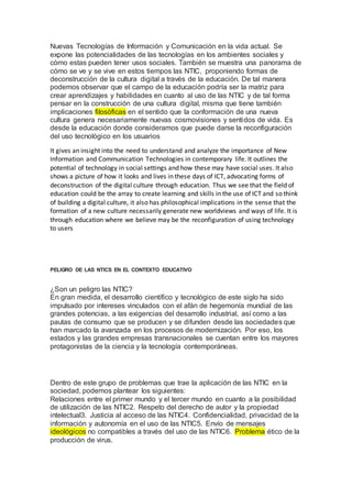 Nuevas Tecnologías de Información y Comunicación en la vida actual. Se
expone las potencialidades de las tecnologías en los ambientes sociales y
cómo estas pueden tener usos sociales. También se muestra una panorama de
cómo se ve y se vive en estos tiempos las NTIC, proponiendo formas de
deconstrucción de la cultura digital a través de la educación. De tal manera
podemos observar que el campo de la educación podría ser la matriz para
crear aprendizajes y habilidades en cuanto al uso de las NTIC y de tal forma
pensar en la construcción de una cultura digital, misma que tiene también
implicaciones filosóficas en el sentido que la conformación de una nueva
cultura genera necesariamente nuevas cosmovisiones y sentidos de vida. Es
desde la educación donde consideramos que puede darse la reconfiguración
del uso tecnológico en los usuarios
It gives an insight into the need to understand and analyze the importance of New
Information and Communication Technologies in contemporary life. It outlines the
potential of technology in social settings and how these may have social uses. It also
shows a picture of how it looks and lives in these days of ICT, advocating forms of
deconstruction of the digital culture through education. Thus we see that the field of
education could be the array to create learning and skills in the use of ICT and so think
of building a digital culture, it also has philosophical implications in the sense that the
formation of a new culture necessarily generate new worldviews and ways of life. It is
through education where we believe may be the reconfiguration of using technology
to users
PELIGRO DE LAS NTICS EN EL CONTEXTO EDUCATIVO
¿Son un peligro las NTIC?
En gran medida, el desarrollo científico y tecnológico de este siglo ha sido
impulsado por intereses vinculados con el afán de hegemonía mundial de las
grandes potencias, a las exigencias del desarrollo industrial, así como a las
pautas de consumo que se producen y se difunden desde las sociedades que
han marcado la avanzada en los procesos de modernización. Por eso, los
estados y las grandes empresas transnacionales se cuentan entre los mayores
protagonistas de la ciencia y la tecnología contemporáneas.
Dentro de este grupo de problemas que trae la aplicación de las NTIC en la
sociedad, podemos plantear los siguientes:
Relaciones entre el primer mundo y el tercer mundo en cuanto a la posibilidad
de utilización de las NTIC2. Respeto del derecho de autor y la propiedad
intelectual3. Justicia al acceso de las NTIC4. Confidencialidad, privacidad de la
información y autonomía en el uso de las NTIC5. Envío de mensajes
ideológicos no compatibles a través del uso de las NTIC6. Problema ético de la
producción de virus.
 