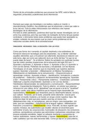 Dentro de los principales problemas que provocan las NTIC está la falta de
seguridad, privacidad y autenticidad de la información.
Siempre que surge una tecnología o se realiza y aplica un invento o
descubrimiento científico, hay problemas que se solucionan y otros que salen a
la luz del sol. Todo lo antes mencionados son referidos a las nuevas
tecnologías de la información.
Por todo lo antes planteado, podemos decir que las nuevas tecnologías son un
arma muy poderosa, pero hay que tratar de manejarla de forma tal que puedan
controlarse o eliminarse todos estos problemas que puede traer aparejado su
empleo, evitando de esa manera que se creen serios problemas en las
relaciones sociales dentro de la sociedad actual
.
HABILIDADES NECESARIAS PARA LA EDUCACIÓN CON LAS NTICS
Como una forma de ir cerrando el capítulo destinado a los estándares de
formación básica en tecnología para los estudiantes, voy a intentar delimitar
aquellos elementos que a mi parecer son altamente decidores en relación con
este tema, algo así como una selección de lo ya dicho del tipo " lo que no se
puede dejar de hacer" . Ya el Informe Delors ha señalado con particular lucidez
que las cuatro grandes ocupaciones de la educación del siglo XXI son: 1.
Aprender a Aprender. 2. Aprender a Hacer. 3. Aprender a Ser y 4. Aprender a
Vivir con los demás. Partiendo de esa base y vinculándola con las Nuevas
Tecnologías en el aula, tenemos que es importante que nuestros alumnos
puedan: Aprender a Aprender: - Alfabetización en Medios Tecnológicos. -
Alfabetización en habilidades de la comunicación. - Disposiciónpara el
aprendizaje continúo. Aprender a Hacer: - Identificación, formulación y solución
de problemas. - Selección y utilización de herramientas tecnológicas. Aprender
a Ser: - Pensamiento crítico. - Pensamiento sistémico. - Creatividad, curiosidad
intelectual y espíritu emprendedor. Aprender a vivir con los demás: -
Habilidades interpersonales de colaboración y comunicación. - Responsabilidad
social. - Capacidad de Adaptación. Todo lo anterior, sin olvidar que estamos
inmersos en una cultura de la " globalidad" que se opone a la de la " localidad"
en tanto cuanto esta última impediría que la mayoría logre desarrollar las
capacidades y habilidades que necesitará para su desempeño laboral, social y
aun cultural. Teniendo, por lo tanto, presente dicho elemento -crucial para
entender el mundo moderno y el mundo en el que vivirán nuestros hijos- No
podemos dejar de lado que para nuestro país hay al menos tres
alfabetizaciones más, no tecnológicas, pero en ningún caso excluyentes con
ésta, que son ineludibles: - Adquisición de la lengua inglesa - Alfabetización
financiera y económica - Alfabetización cívica. Para ello, se hace urgente que
nuestro mineduc, las autoridades que resulten electas en diciembre para
administrar el país, las corporaciones municipales de educación, los consorcios
públicos, semipúblicos y privados que administran instituciones educativas y las
propias unidades escolares, hagan un esfuerzo tendiente a apropiarse de
nuevos estándares, nuevas herramientas y nuevas metodologías, para dar el
salto cualitativo que nos está haciendo falta. Como ya dije en un post anterior,
 
