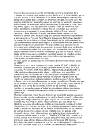 creo que los sucesivos gobiernos han logrado aprobar la asignatura de la
cobertura educacional, pero está reprobada, hasta aquí, la de la calidad y ya se
nos vino encima la de la Globalidad. Esta es una tarea conjunta que requiere
del aporte de todos, por esa razón, en próximas entregas, así como ya se han
sugerido estándares y descriptores para los alumnos, se sugerirán estándares
y descriptores para docentes y directivos docentes. La tarea es enorme, pero
hay mucha ayuda, sólo hay que saber buscarla. Antes de cerrar este post
deseo agradecer a todos los miembros de esta comunidad que siempre
aportan con sus comentarios, especialmente a Carlos Duarte, Mauricio
Hernández, René Morales y Castalia, que lo han hecho más de una vez.
También a Educar chile, a Eduteka.org, dos portales educativos de primer nivel
y, por supuesto, al Proyecto Nets (National Educational Technology Standars),
de quienes he aprendido muchísimo. Contradicciones del sistema educativo
Los planteamientos teóricos para mejorar el sistema educativo que plantean los
equipos de expertos en educación y los especialistas que se reúnen en los
congresos sobre estos temas, se encuentran a menudo totalmente desligados
de la realidad de las aulas. Sus propuestas, aún estando bien elaboradas, no
acaban calando en el día a día del profesorado que ante las nuevas “modas”,
acaba por tener una opinión más bien escéptica, cuando no negativa, de los
continuos cambios estructurales y de nomenclatura psicopedagógica.
Contradicciones en el sistema educativo
¿Cuáles serían las contradicciones del Sistema Educativo relacionado al uso
de NTICS?
Si revisamos los nuevos diseños curriculares para la SB de Pcia. De Bs. As.
Podemos constatar que: se estimula y promueve el uso de TICS en el aula
(celulares, Web Cam., mp4, mp5, Internet, páginas Web,Blogs,etc.)Esto se
halla explícito en los documentos, ahora…..¿Cómo es que se prohíben
entonces es uso de celulares en la escuela?¿Cómo es que los padres que
ejercen la patria potestad de los menores no autorizan la publicación de
registro de actividades o trabajos realizados por los alumnos?¿Cómo utilizar
software cuando las escuelas carecen de recurso,tecnológicos?Siendo que uno
de los recursos más viables de utilizar: el celular (por su bajo costo), que en el
caso del Nivel Medio de enseñanza un 90% de los alumnos lo posee; y,
mientras no se pueda equipar a “todas” las escuelas de sala de informática,
resulta un recurso educativo que potenciaría los procesos de enseñanza
aprendizaje.
Mejores condiciones, mayor fracaso Siempre se argumentó que las causas del
fracaso escolar residían en la pobreza de medios, la aglomeración en las aulas,
libros y metodología aburridos, etc. pero hoy día las condiciones actuales son
mejores: hay más medios, menos ratio de alumnos por aula, libros más
atractivos y con una elevada carga gráfica, la metodología es más activa (por
desgracia no en todos los casos),etc. y sin embargo la sensación de fracaso es
mayor. La causa no está tanto en los medios materiales como en los cambios
de valores de nuestra sociedad, la baja implicación de los padres en la
educación de sus hijos y el desánimo y acomodamiento de cierta parte del
profesorado ante la situación actual. 2ª CONTRADICCIÓN. Más contenidos en
ciencia, menos horas lectivas Los nuevos descubrimientos, los avances de la
Ciencia en estas últimas décadas, las nuevas tendencias CTS (Ciencia
Tecnología Sociedad) en educación que dan valor a la implicación de la ciencia
en la vida cotidiana, hacen que el currículo de ciencias haya engrosado
 