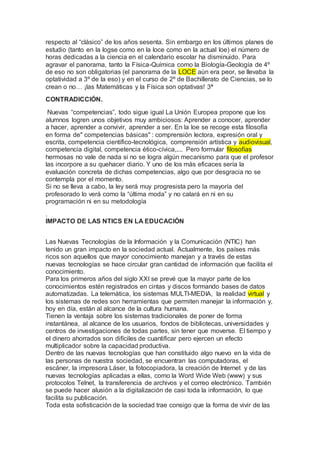 respecto al “clásico” de los años sesenta. Sin embargo en los últimos planes de
estudio (tanto en la logse como en la loce como en la actual loe) el número de
horas dedicadas a la ciencia en el calendario escolar ha disminuido. Para
agravar el panorama, tanto la Física-Química como la Biología-Geología de 4º
de eso no son obligatorias (el panorama de la LOCE aún era peor, se llevaba la
optatividad a 3º de la eso) y en el curso de 2º de Bachillerato de Ciencias, se lo
crean o no… ¡las Matemáticas y la Física son optativas! 3ª
CONTRADICCIÓN.
Nuevas “competencias”, todo sigue igual La Unión Europea propone que los
alumnos logren unos objetivos muy ambiciosos: Aprender a conocer, aprender
a hacer, aprender a convivir, aprender a ser. En la loe se recoge esta filosofía
en forma de" competencias básicas" : comprensión lectora, expresión oral y
escrita, competencia científico-tecnológica, comprensión artística y audiovisual,
competencia digital, competencia ético-cívica,.... Pero formular filosofías
hermosas no vale de nada si no se logra algún mecanismo para que el profesor
las incorpore a su quehacer diario. Y uno de los más eficaces sería la
evaluación concreta de dichas competencias, algo que por desgracia no se
contempla por el momento.
Si no se lleva a cabo, la ley será muy progresista pero la mayoría del
profesorado lo verá como la “última moda” y no calará en ni en su
programación ni en su metodología
.
IMPACTO DE LAS NTICS EN LA EDUCACIÓN
Las Nuevas Tecnologías de la Información y la Comunicación (NTIC) han
tenido un gran impacto en la sociedad actual. Actualmente, los países más
ricos son aquellos que mayor conocimiento manejan y a través de estas
nuevas tecnologías se hace circular gran cantidad de información que facilita el
conocimiento.
Para los primeros años del siglo XXI se prevé que la mayor parte de los
conocimientos estén registrados en cintas y discos formando bases de datos
automatizadas. La telemática, los sistemas MULTI-MEDIA, la realidad virtual y
los sistemas de redes son herramientas que permiten manejar la información y,
hoy en día, están al alcance de la cultura humana.
Tienen la ventaja sobre los sistemas tradicionales de poner de forma
instantánea, al alcance de los usuarios, fondos de bibliotecas, universidades y
centros de investigaciones de todas partes, sin tener que moverse. El tiempo y
el dinero ahorrados son difíciles de cuantificar pero ejercen un efecto
multiplicador sobre la capacidad productiva.
Dentro de las nuevas tecnologías que han constituido algo nuevo en la vida de
las personas de nuestra sociedad, se encuentran las computadoras, el
escáner, la impresora Láser, la fotocopiadora, la creación de Internet y de las
nuevas tecnologías aplicadas a ellas, como la Word Wide Web (www) y sus
protocolos Telnet, la transferencia de archivos y el correo electrónico. También
se puede hacer alusión a la digitalización de casi toda la información, lo que
facilita su publicación.
Toda esta sofisticación de la sociedad trae consigo que la forma de vivir de las
 