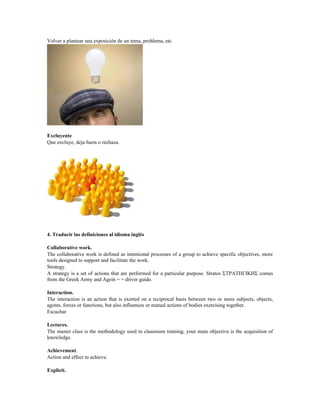 Volver a plantear una exposición de un tema, problema, etc
Excluyente
Que excluye, deja fuera o rechaza.
4. Traducir las definiciones al idioma inglés
Collaborative work.
The collaborative work is defined as intentional processes of a group to achieve specific objectives, more
tools designed to support and facilitate the work.
Strategy.
A strategy is a set of actions that are performed for a particular purpose. Stratos ΣΤΡΑΤΗΓΙΚΗΣ comes
from the Greek Army and Agein = = driver guide.
Interaction.
The interaction is an action that is exerted on a reciprocal basis between two or more subjects, objects,
agents, forces or functions, but also influences or mutual actions of bodies exercising together.
Escuchar
Lectures.
The master class is the methodology used in classroom training, your main objective is the acquisition of
knowledge.
Achievement.
Action and effect to achieve.
Explicit.
 