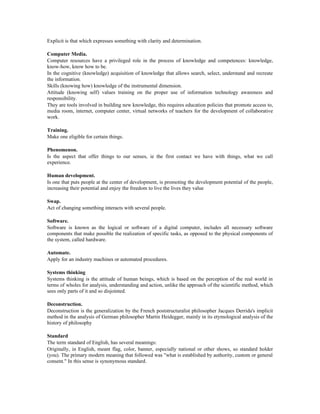 Explicit is that which expresses something with clarity and determination.
Computer Media.
Computer resources have a privileged role in the process of knowledge and competences: knowledge,
know-how, know how to be.
In the cognitive (knowledge) acquisition of knowledge that allows search, select, understand and recreate
the information.
Skills (knowing how) knowledge of the instrumental dimension.
Attitude (knowing self) values training on the proper use of information technology awareness and
responsibility.
They are tools involved in building new knowledge, this requires education policies that promote access to,
media room, internet, computer center, virtual networks of teachers for the development of collaborative
work.
Training.
Make one eligible for certain things.
Phenomenon.
Is the aspect that offer things to our senses, ie the first contact we have with things, what we call
experience.
Human development.
Is one that puts people at the center of development, is promoting the development potential of the people,
increasing their potential and enjoy the freedom to live the lives they value
Swap.
Act of changing something interacts with several people.
Software.
Software is known as the logical or software of a digital computer, includes all necessary software
components that make possible the realization of specific tasks, as opposed to the physical components of
the system, called hardware.
Automate.
Apply for an industry machines or automated procedures.
Systems thinking
Systems thinking is the attitude of human beings, which is based on the perception of the real world in
terms of wholes for analysis, understanding and action, unlike the approach of the scientific method, which
sees only parts of it and so disjointed.
Deconstruction.
Deconstruction is the generalization by the French poststructuralist philosopher Jacques Derrida's implicit
method in the analysis of German philosopher Martin Heidegger, mainly in its etymological analysis of the
history of philosophy
Standard
The term standard of English, has several meanings:
Originally, in English, meant flag, color, banner, especially national or other shows, so standard holder
(you). The primary modern meaning that followed was "what is established by authority, custom or general
consent." In this sense is synonymous standard.
 