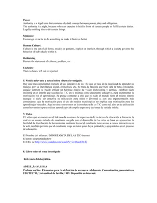 Power
Authority is a legal term that contains a hybrid concept between power, duty and obligation.
The authority is a right, because who can exercise is held in front of certain people to fulfill certain duties.
Legally entitling him to do certain things.
Stimulate
Encourage or incite to do something or make it faster or better
Human Culture.
Culture is the set of all forms, models or patterns, explicit or implicit, through which a society governs the
behavior of individuals within it.
Rethinking
Restate the statement of a theme, problem, etc.
Exclusive
That excludes, left out or rejected.
5. Noticia relevante y actual sobre el tema investigado.
Hay una línea argumental respecto al uso educativo de las TIC que se basa en la necesidad de aprender su
manejo, por su importancia social, económica, etc. Se trata de razones que bien vale la pena considerar,
aunque también se puede criticar un habitual exceso de visión tecnologista y acrítica. También suele
insistirse en el interés que suscitan las TIC en sí mismas como argumento educativo, para incrementar la
motivación por el aprendizaje. Se puede contestar a ello que no todo el mundo tiene el mismo interés
(aunque sí suele ser atractiva su utilización para niños y jóvenes) o, con una argumentación más
contundente, que la motivación para el uso de medios tecnológicos no implica una motivación para los
aprendizajes buscados. Aquí no nos centraremos en la enseñanza de las TIC como tal, sino en su utilización
como herramienta para realizar aprendizajes de amplio espectro y acciones de variada índole.
7. Video
EL video que se muestra en el link nos da a conocer la importancia de las tics en la educación a distancia, la
cual es un nuevo método de enseñanza surgida con el desarrollo de las ntics se basa en aprovechar la
facilidad de distribución de herramientas mediante la cual el estudiante tiene acceso a cursos interactivos en
la web, también permite que el estudiante tenga un tutor quien baya guiándolo y apoyándolos en el proceso
de educación.
El Nombre del video es: IMPORTANCIA DE LAS TIC-Internet.
El autor: alegresbandashow
El URL es: http://www.youtube.com/watch?v=LviRcu4ON-U
8. Libro sobre el tema investigado
Referencia bibliográfica.
ADELL,J.y SALES,A
Profesor on line: Elementos para la definición de un nuevo rol docente. Comunicación presentada en
EDUTEC´99, Universidad de Sevilla, 1999. Disponible en internet:
 