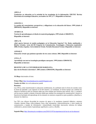 ADELL,J
Tendencias en educación en la sociedad de las tecnologías de la información. EDUTEC Revista
Electrónica de tecnología Educativa, noviembre de 1997, n° 7. Disponible en Internet:
ALBANO, S.
La gestión del conocimiento: perspectivas y obligaciones en la educación del futuro. 1999 [citado el
2004/04/03]. Disponible en internet:
APARICI, R.
Teorías de aprendizajepara el diseño de material pedagógico, 1999 [citado el 2004/09/27].
Disponible en Internet:
AREA, M.
¿Qué aporta Internet al cambio pedagógico en la Educación Superior? En: Redes multimedia y
diseños virtuales. Actas del III Congreso de Comunicación, Tecnologpia y Educacion (septiembre
2000, Oviedo, España). Universidad de Oviedo. Portable Document Format. Disponible en Internet:
ASMAR, P.
Educación virtual: que podemos aprender de tres casos exitosos. 2002. Disponible en Internet:
AVILA, P.
Aprendizaje con nuevas tecnologías paradigma emergente. 1999 [citado el 2004/04/15].
Disponible en Internet:
BILIOTECA DE LA UNIVERSIDAD DE BARSELONA.
Que són los Dossiers electrónics?. 2003 [citado el 2004/03/09]. Disponible en Internet:
10. Blogs relacionados al tema
Primer Blog: http://ticsenlaeducacion-yaneth.blogspot.com/
Nombre de Sitio: tics en la educacion-yaneth
Resumen:
Las (TICs), están transformando la educación notablemente, ha cambiado tanto la forma de enseñar como
la forma de aprender y por supuesto el rol del maestro y el estudiante, al mismo tiempo que cambian los
objetivos formativos para los alumnos dado que estos tendran que formarse para utilizar, usar y y producir
con los nuevos medios, a demás el docente tendrá que cambiar sus estrategias de comunicación y asumir su
función de facilitador del aprendizaje de los alumnos en entornos cooperativos para ayudarlos a planificar y
alcanzar los objetivos.
Las TICs nos ofrecen diversidad de recursos de apoyo a la enseñanza (material didáctico, entornos
virtuales, internet, blogs, wikis,webquest, foros, chat, mensajerias, videosconferencias, y otros canales de
comunicación y manejo de información ) desarrollando creatividad, innovación, entornos de trabajo
colaborativo, promoviendo el aprendizaje significativo, activo y flexible.
Segundo Blog: http://docentesytic.wordpress.com/2010/11/07/la-importancia-de-las-tic-en-la-educacin/
 