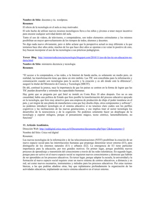 Nombre de Sitio: docentes y tic. wordpress.
Resumen:
El efecto de la tecnología en el aula es muy motivador.
El solo hecho de utilizar nuevos recursos tecnológicos lleva a los niños y jóvenes a tener mayor incentivo
para encarar cualquier actividad dentro del aula.
Tanto el uso de videos, de televisores, o computadoras, son todos elementos estimulantes y los mismos
posibilitan un mayor aprovechamiento de los tiempos de todos, alumnos y docentes.
No digo nada nuevo obviamente, pero si debo aclarar que la perspectiva actual es muy diferente a la que
teníamos hace diez años atrás; muchos de los que hace diez años se oponían o no veían lo positivo de esto,
hoy buscan incorporar el uso de las tecnologías a sus prácticas pedagógicas.
Tercer Blog: http://ministeriodecienciaytecnologia.blogspot.com/2010/11/uso-de-las-tic-en-educacion-no-
daria.html
Nombre de Sitio: ministerio deciencia y tecnologia
Resumen:
“El acceso a la computadora, a las redes, a la Internet de banda ancha, es solamente un medio pero, en
realidad, las transformación tiene que darse en otro ámbito. Las TIC son concebidas para la información y
comunicación cuando son tecnologías para la acción y la creación y es ahí donde está la diferencia”,
aseguró la titular del Ministerio de Ciencia y Tecnología (MICIT).
De ahí, continuó la jerarca, nace la importancia de que los países se centren en la forma de lograr que las
TIC puedan desarrollar y estimular las capacidades humanas.
Hay gente que se pregunta por qué Intel se instaló en Costa Rica 10 años después. Eso no es una
casualidad, había una política de Estado que hizo posible la transformación del proceso educativo apoyado
en la tecnología, que hizo muy atractivo para una empresa de producción de chips el poder instalarse en el
país, y así migrar de una planta de manufactura a una que hoy diseña chips, otros componentes y software”,
no podemos introducir tecnología en el sistema educativo si no tenemos claro cuáles son los perfiles
cognitivos y las inclinaciones de las nuevas generaciones, y eso implica traer al sector tecnología los
desarrollos de la neurociencia y de la cognición. No podemos solamente hacer un despliegue de la
tecnología y esperar milagros, porque el pensamiento mágico, tecno céntrico, lamentablemente, no
funciona”
11. Artículo Académico.
Dirección Web: http://reddigital.cnice.mec.es/6/Documentos/documento.php?tipo=2&documento=3
Nombre del Sitio: Cnice red digital
Resumen:
Las nuevas tecnologías de la información y de las telecomunicaciones (NTIT) posibilitan la creación de un
nuevo espacio social para las interrelaciones humanas que propongo denominar tercer entorno (E3), para
distinguirlo de los entornos naturales (E1) y urbanos (E2). La emergencia de E3 tiene particular
importancia para la educación, por tres grandes motivos. En primer lugar, porque posibilita nuevos
procesos de aprendizaje y transmisión del conocimiento a través de las redes telemáticas. En segundo lugar,
porque para ser activo en el nuevo espacio social se requieren nuevos conocimientos y destrezas que habrán
de ser aprendidos en los procesos educativos. En tercer lugar, porque adaptar la escuela, la universidad y la
formación al nuevo espacio social requiere crear un nuevo sistema de centros educativos, a distancia y en
red, así como nuevos escenarios, instrumentos y métodos para los procesos educativos. Por estas razones
básicas, a las que podrían añadirse otras, hay que replantearse profundamente la organización de las
actividades educativas, implantando un nuevo sistema educativo en el tercer entorno.
 