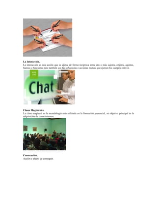 La Interacción.
La interacción es una acción que se ejerce de forma recíproca entre dos o más sujetos, objetos, agentes,
fuerzas o funciones pero también son las influencias o acciones mutuas que ejercen los cuerpos entre sí.
Clases Magistrales.
La clase magistral es la metodología más utilizada en la formación presencial, su objetivo principal es la
adquisición de conocimientos.
Consecución.
Acción y efecto de conseguir.
 