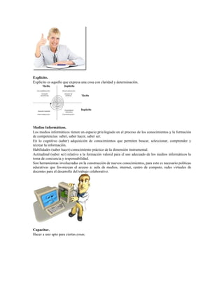Explícito.
Explícito es aquello que expresa una cosa con claridad y determinación.
Medios Informáticos.
Los medios informáticos tienen un espacio privilegiado en el proceso de los conocimientos y la formación
de competencias: saber, saber hacer, saber ser.
En lo cognitivo (saber) adquisición de conocimientos que permiten buscar, seleccionar, comprender y
recrear la información.
Habilidades (saber hacer) conocimiento práctico de la dimensión instrumental.
Actitudinal (saber ser) relativo a la formación valoral para el uso adecuado de los medios informáticos la
toma de conciencia y responsabilidad.
Son herramientas involucradas en la construcción de nuevos conocimientos, para esto es necesario políticas
educativas que favorezcan el acceso a: aula de medios, internet, centro de computo, redes virtuales de
docentes para el desarrollo del trabajo colaborativo.
Capacitar.
Hacer a uno apto para ciertas cosas.
 