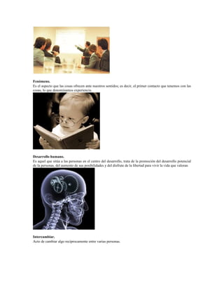 Fenómeno.
Es el aspecto que las cosas ofrecen ante nuestros sentidos; es decir, el primer contacto que tenemos con las
cosas, lo que denominamos experiencia.
Desarrollo humano.
Es aquel que sitúa a las personas en el centro del desarrollo, trata de la promoción del desarrollo potencial
de la personas, del aumento de sus posibilidades y del disfrute de la libertad para vivir la vida que valoran
Intercambiar.
Acto de cambiar algo recíprocamente entre varias personas.
 