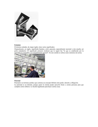 Estándar
El término estándar, de origen inglés, tiene varios significados:
Originalmente, en inglés, significaba bandera; color; pancarta; especialmente nacional u otra enseña; así
porta estándar(te). El significado primario moderno que le siguió fue "lo que es establecido por la
autoridad, la costumbre o el consentimiento general". En este sentido se utiliza como sinónimo de norma.
Potestad
Potestad es un término jurídico que contiene un concepto híbrido entre poder, derecho y obligación.
La potestad es un derecho, porque quien la ostenta puede ejercerla frente a ciertas personas para que
cumplan ciertos deberes. Le faculta legalmente para hacer ciertas cosas.
 