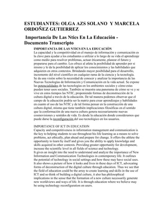 ESTUDIANTES: OLGA AZS SOLANO Y MARCELA
ORDOÑEZ GUTIERREZ
Importancia De Las Ntics En La Educación -
Documento Transcripto
IMPORTANCIA DE LAS NTICS EN LA EDUCACIÓN
La capacidad y la competitividad en el manejo de información y comunicación es
la clave para ayudar a los estudiantes a utilizar a lo largo de su vida el aprendizaje
como medio para resolver problemas, actuar éticamente, planear el futuro y
prepararse para el cambio. Les ofrece al atleta la posibilidad de aprender por si
mismo y le da la posibilidad de aplicar los conocimientos y las habilidades que
adquieren en otros contextos. Brindando mayor posibilidad para el desarrollo,
incremento del nivel científico en cualquier rama de la ciencia y la tecnología.
Se da una visión sobre la necesidad de conocer y analizar la importancia de las
Nuevas Tecnologías de Información y Comunicación en la vida actual. Se expone
las potencialidades de las tecnologías en los ambientes sociales y cómo estas
pueden tener usos sociales. También se muestra una panorama de cómo se ve y se
vive en estos tiempos las NTIC, proponiendo formas de deconstrucción de la
cultura digital a través de la educación. De tal manera podemos observar que el
campo de la educación podría ser la matriz para crear aprendizajes y habilidades
en cuanto al uso de las NTIC y de tal forma pensar en la construcción de una
cultura digital, misma que tiene también implicaciones filosóficas en el sentido
que la conformación de una nueva cultura genera necesariamente nuevas
cosmovisiones y sentidos de vida. Es desde la educación donde consideramos que
puede darse la reconfiguración del uso tecnológico en los usuarios.
IMPORTANCE OF ICT IN EDUCATION
Capacity and competitiveness in information management and communication is
the key to helping students to use throughout his life learning as a means to solve
problems, act ethically, plan ahead and prepare for change. It offers the athlete the
opportunity to learn by itself and gives you the ability to apply knowledge and
skills acquired in other contexts. Providing greater opportunity for development,
increase the scientific level in all fields of science and technology.
It gives an insight into the need to understand and analyze the importance of New
Information and Communication Technologies in contemporary life. It outlines
the potential of technology in social settings and how these may have social uses.
It also shows a picture of how it looks and lives in these days of ICT, advocating
forms of deconstruction of the digital culture through education. Thus we see that
the field of education could be the array to create learning and skills in the use of
ICT and so think of building a digital culture, it also has philosophical
implications in the sense that the formation of a new culture necessarily generate
new worldviews and ways of life. It is through education where we believe may
be using technology reconfiguration on users.
 