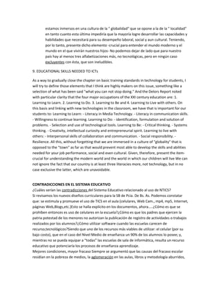 estamos inmersos en una cultura de la " globalidad" que se opone a la de la " localidad"
en tanto cuanto esta última impediría que la mayoría logre desarrollar las capacidades y
habilidades que necesitará para su desempeño laboral, social y aun cultural. Teniendo,
por lo tanto, presente dicho elemento -crucial para entender el mundo moderno y el
mundo en el que vivirán nuestros hijos- No podemos dejar de lado que para nuestro
país hay al menos tres alfabetizaciones más, no tecnológicas, pero en ningún caso
excluyentes con ésta, que son ineludibles.
9. EDUCATIONAL SKILLS NEEDED TO ICTs
As a way to gradually close the chapter on basic training standards in technology for students, I
will try to define those elements that I think are highly makers on this issue, something like a
selection of what has been said "what you can not stop doing." And the Delors Report noted
with particular clarity that the four major occupations of the XXI century education are: 1.
Learning to Learn. 2. Learning to Do. 3. Learning to Be and 4. Learning to Live with others. On
this basis and linking with new technologies in the classroom, we have that is important for our
students to: Learning to Learn: - Literacy in Media Technology. - Literacy in communication skills.
- Willingness to continue learning. Learning to Do: - identification, formulation and solution of
problems. - Selection and use of technological tools. Learning to Be: - Critical thinking. - Systems
thinking. - Creativity, intellectual curiosity and entrepreneurial spirit. Learning to live with
others: - Interpersonal skills of collaboration and communication. - Social responsibility. -
Resilience. All this, without forgetting that we are immersed in a culture of "globality" that is
opposed to the "town" as far as that would prevent most able to develop the skills and abilities
needed for your job performance, social and even cultural. Given, therefore, present the item-
crucial for understanding the modern world and the world in which our children will live We can
not ignore the fact that our country is at least three literacies more, not technology, but in no
case exclusive the latter, which are unavoidable.
CONTRADICCIONES EN EL SISTEMA EDUCATIVO
¿Cuáles serían las contradicciones del Sistema Educativo relacionado al uso de NTICS?
Si revisamos los nuevos diseños curriculares para la SB de Pcia. De Bs. As. Podemos constatar
que: se estimula y promueve el uso de TICS en el aula (celulares, Web Cam., mp4, mp5, Internet,
páginas Web,Blogs,etc.)Esto se halla explícito en los documentos, ahora…..¿Cómo es que se
prohíben entonces es uso de celulares en la escuela?¿Cómo es que los padres que ejercen la
patria potestad de los menores no autorizan la publicación de registro de actividades o trabajos
realizados por los alumnos?¿Cómo utilizar software cuando las escuelas carecen de
recurso,tecnológicos?Siendo que uno de los recursos más viables de utilizar: el celular (por su
bajo costo), que en el caso del Nivel Medio de enseñanza un 90% de los alumnos lo posee; y,
mientras no se pueda equipar a “todas” las escuelas de sala de informática, resulta un recurso
educativo que potenciaría los procesos de enseñanza aprendizaje.
Mejores condiciones, mayor fracaso Siempre se argumentó que las causas del fracaso escolar
residían en la pobreza de medios, la aglomeración en las aulas, libros y metodología aburridos,
 