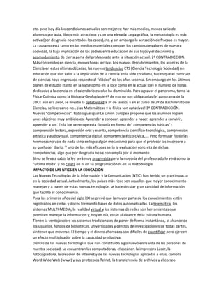 etc. pero hoy día las condiciones actuales son mejores: hay más medios, menos ratio de
alumnos por aula, libros más atractivos y con una elevada carga gráfica, la metodología es más
activa (por desgracia no en todos los casos),etc. y sin embargo la sensación de fracaso es mayor.
La causa no está tanto en los medios materiales como en los cambios de valores de nuestra
sociedad, la baja implicación de los padres en la educación de sus hijos y el desánimo y
acomodamiento de cierta parte del profesorado ante la situación actual. 2ª CONTRADICCIÓN.
Más contenidos en ciencia, menos horas lectivas Los nuevos descubrimientos, los avances de la
Ciencia en estas últimas décadas, las nuevas tendencias CTS (Ciencia Tecnología Sociedad) en
educación que dan valor a la implicación de la ciencia en la vida cotidiana, hacen que el currículo
de ciencias haya engrosado respecto al “clásico” de los años sesenta. Sin embargo en los últimos
planes de estudio (tanto en la logse como en la loce como en la actual loe) el número de horas
dedicadas a la ciencia en el calendario escolar ha disminuido. Para agravar el panorama, tanto la
Física-Química como la Biología-Geología de 4º de eso no son obligatorias (el panorama de la
LOCE aún era peor, se llevaba la optatividad a 3º de la eso) y en el curso de 2º de Bachillerato de
Ciencias, se lo crean o no… ¡las Matemáticas y la Física son optativas! 3ª CONTRADICCIÓN.
Nuevas “competencias”, todo sigue igual La Unión Europea propone que los alumnos logren
unos objetivos muy ambiciosos: Aprender a conocer, aprender a hacer, aprender a convivir,
aprender a ser. En la loe se recoge esta filosofía en forma de" competencias básicas" :
comprensión lectora, expresión oral y escrita, competencia científico-tecnológica, comprensión
artística y audiovisual, competencia digital, competencia ético-cívica,.... Pero formular filosofías
hermosas no vale de nada si no se logra algún mecanismo para que el profesor las incorpore a
su quehacer diario. Y uno de los más eficaces sería la evaluación concreta de dichas
competencias, algo que por desgracia no se contempla por el momento.
Si no se lleva a cabo, la ley será muy progresista pero la mayoría del profesorado lo verá como la
“última moda” y no calará en ni en su programación ni en su metodología.
IMPACTO DE LAS NTICS EN LA EDUCACIÓN
Las Nuevas Tecnologías de la Información y la Comunicación (NTIC) han tenido un gran impacto
en la sociedad actual. Actualmente, los países más ricos son aquellos que mayor conocimiento
manejan y a través de estas nuevas tecnologías se hace circular gran cantidad de información
que facilita el conocimiento.
Para los primeros años del siglo XXI se prevé que la mayor parte de los conocimientos estén
registrados en cintas y discos formando bases de datos automatizadas. La telemática, los
sistemas MULTI-MEDIA, la realidad virtual y los sistemas de redes son herramientas que
permiten manejar la información y, hoy en día, están al alcance de la cultura humana.
Tienen la ventaja sobre los sistemas tradicionales de poner de forma instantánea, al alcance de
los usuarios, fondos de bibliotecas, universidades y centros de investigaciones de todas partes,
sin tener que moverse. El tiempo y el dinero ahorrados son difíciles de cuantificar pero ejercen
un efecto multiplicador sobre la capacidad productiva.
Dentro de las nuevas tecnologías que han constituido algo nuevo en la vida de las personas de
nuestra sociedad, se encuentran las computadoras, el escáner, la impresora Láser, la
fotocopiadora, la creación de Internet y de las nuevas tecnologías aplicadas a ellas, como la
Word Wide Web (www) y sus protocolos Telnet, la transferencia de archivos y el correo
 