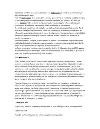 electrónico. También se puede hacer alusión a la digitalización de casi toda la información, lo
que facilita su publicación.
Toda esta sofisticación de la sociedad trae consigo que la forma de vivir de las personas cambie,
ya que -por ejemplo- el correo electrónico sustituye las charlas y la escritura de cartas por
correo postal; por otra parte, las computadoras, las impresoras y las fotocopiadoras están
sustituyendo las imprentas tradicionales para la producción de documentos.
Por otro lado, la creación de Internet y las nuevas tecnologías aplicadas a ellas, como la Word
Wide Web (www) y sus protocolos de Telnet han sustituido ya los archivos bibliotecarios de
información ya que se puede acceder a través de estas nuevas técnicas a una mayor cantidad de
información de forma rápida y de cualquier parte del mundo, sin tener que movernos de
nuestra computadora.
Dentro de toda esta vorágine, nuestro país no se detiene y ha comenzado un proyecto donde
está tratando de aplicar todas las nuevas tecnologías en las diferentes ramas de la sociedad de
forma tal que podamos estar a la par del mundo desarrollado.
Un factor importante a tener en cuenta es que los Centros de Educación Superior (CES), a pesar
de las condiciones difíciles del país, continúan desarrollándose en la Informática, al igual que lo
hacen casi todas las ramas económicas de la nación.
POTENSIALIDADES
Potencialidad: El concepto de potencialidad, antigua idea de Laplace se desvanecía y volvía a
aparecer en la física. Pues la naturaleza es más misteriosa, más variable, más indeterminable y
más potencial de lo que jamás hubiesen podido imaginar los indeterministas clásicos. Nos
hallamos hoy en la era del indeterminismo. Los experimentos de Heisenberg sobre la radiación
del cuerpo negro descubrieron hechos que no concordaban con el sistema mecánico de
Einstein. Heisenberg demostró matemáticamente que en el mundo de dimensiones nucleares es
imposible efectuar determinaciones precisas porque basta iluminar una pequeña partícula para
que la energía de la luz pueda desplazarla.
Potential: The concept of potential, Laplace old idea faded and reappeared in physics. For
nature is more mysterious, more variable, more indeterminate and more potential than I ever
would have imagined the classic indeterministic. We are now in the era of indeterminism.
Heisenberg's experiments on black body radiation discovered facts which were inconsistent with
the mechanical system of Einstein. Heisenberg proved mathematically that in the world of
nuclear dimensions is impossible to make precise determinations because sufficient light for a
small particle of light energy to move it.
CONFIGURACION
Disposición y forma de las partes que componen un todo: configuración de los componentes.
CONFIGURATION
Available and how the parts of a whole: component configuration.
 