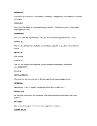 HEGEMONIA
Supremacía que un estado o pueblo ejerce sobre otro, la hegemonía árabe en España duró casi
ocho siglos.
HEGEMONY
Supremacy that a state or people exercise over another, the Arab hegemony in Spain lasted
nearly eight centuries.
COMPATIBLE
Que tiene aptitud o capacidad para estar, ocurrir o desarrollarse junto con otro u otros.
COMPATIBLE
That has the ability or capacity to be, occur or be developed in conjunction with another or
others.
EXCLUYENTE
Que excluye:
COMPATIBLE
That has the ability or capacity to be, occur or be developed together with one or
otros.EXCLUYENTE
Excluding:
CONTRADICCIONES
Afirmación de algo contrario a lo ya dicho o negación de lo que se da por cierto:
TENDENCIA
La tendencia es una inclinación o propensión hacia determinados fines.
PROGRESISTA
Partido] liberal de España que buscaba el más rápido desenvolvimiento de las libertades
públicas.
OBTATIVA
Que puede ser escogido entre varias cosas: asignaturas optativas.
CALARA (CALAR)
 