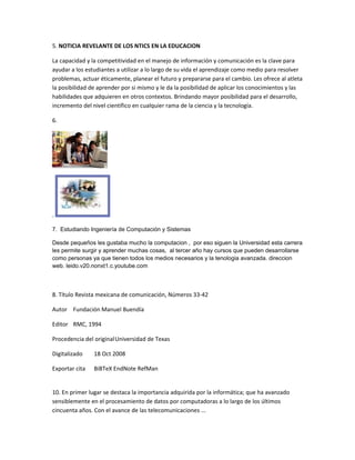 5. NOTICIA REVELANTE DE LOS NTICS EN LA EDUCACION
La capacidad y la competitividad en el manejo de información y comunicación es la clave para
ayudar a los estudiantes a utilizar a lo largo de su vida el aprendizaje como medio para resolver
problemas, actuar éticamente, planear el futuro y prepararse para el cambio. Les ofrece al atleta
la posibilidad de aprender por si mismo y le da la posibilidad de aplicar los conocimientos y las
habilidades que adquieren en otros contextos. Brindando mayor posibilidad para el desarrollo,
incremento del nivel científico en cualquier rama de la ciencia y la tecnología.
6.
.
7. Estudiando Ingeniería de Computación y Sistemas
Desde pequeños les gustaba mucho la computacion , por eso siguen la Universidad esta carrera
les permite surgir y aprender muchas cosas, al tercer año hay cursos que pueden desarrollarse
como personas ya que tienen todos los medios necesarios y la tenologia avanzada. direccion
web. leido.v20.nonxt1.c.youtube.com
8. Título Revista mexicana de comunicación, Números 33-42
Autor Fundación Manuel Buendía
Editor RMC, 1994
Procedencia del originalUniversidad de Texas
Digitalizado 18 Oct 2008
Exportar cita BiBTeX EndNote RefMan
10. En primer lugar se destaca la importancia adquirida por la informática; que ha avanzado
sensiblemente en el procesamiento de datos por computadoras a lo largo de los últimos
cincuenta años. Con el avance de las telecomunicaciones ...
 