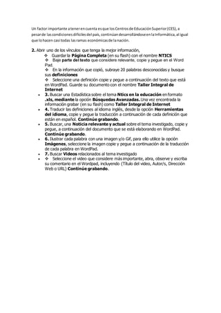 Un factor importante atenerencuenta esque losCentrosde EducaciónSuperior(CES),a
pesarde lascondicionesdifícilesdel país,continúandesarrollándoseenlaInformática,al igual
que lohacen casi todas lasramas económicasde lanación.
2. Abrir uno de los vínculos que tenga la mejor información,
Guardar la Página Completa (en su flash) con el nombre NTICS
Baje parte del texto que considere relevante, copie y pegue en el Word
Pad.
En la información que copió, subraye 20 palabras desconocidas y busque
sus definiciones
Seleccione una definición copie y pegue a continuación del texto que está
en WordPad. Guarde su documento con el nombre Taller Integral de
Internet
 3. Buscar una Estadística sobre el tema Ntics en la educación en formato
.xls, mediante la opción Búsquedas Avanzadas. Una vez encontrada la
información grabar (en su flash) como Taller Integral de Internet
 4. Traducir las definiciones al idioma inglés, desde la opción Herramientas
del idioma, copie y pegue la traducción a continuación de cada definición que
están en español. Continúe grabando.
 5. Buscar, una Noticia relevante y actual sobre el tema investigado, copie y
pegue, a continuación del documento que se está elaborando en WordPad.
Continúe grabando.
 6. Ilustrar cada palabra con una imagen y/o Gif, para ello utilice la opción
Imágenes, seleccione la imagen copie y pegue a continuación de la traducción
de cada palabra en WordPad.
 7. Buscar Videos relacionados al tema investigado
 Seleccione el video que considere más importante, abra, observe y escriba
su comentario en el Wordpad, incluyendo (Título del video, Autor/s, Dirección
Web o URL) Continúe grabando.
 