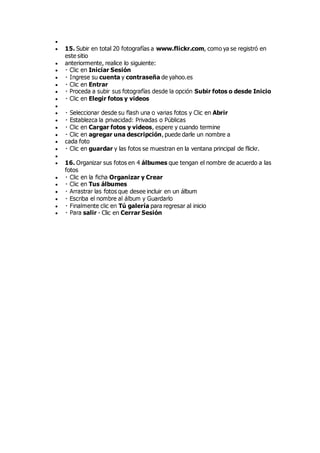 
 15. Subir en total 20 fotografías a www.flickr.com, como ya se registró en
este sitio
 anteriormente, realice lo siguiente:
 Iniciar Sesión
 cuenta y contraseña de yahoo.es
 Entrar
 Subir fotos o desde Inicio
 Elegir fotos y videos

 Abrir

 Cargar fotos y videos, espere y cuando termine
 agregar una descripción, puede darle un nombre a
 cada foto
 guardar y las fotos se muestran en la ventana principal de flickr.

 16. Organizar sus fotos en 4 álbumes que tengan el nombre de acuerdo a las
fotos
 Organizar y Crear
 Tus álbumes
 desee incluir en un álbum

 Tú galería para regresar al inicio
 salir - Clic en Cerrar Sesión
 