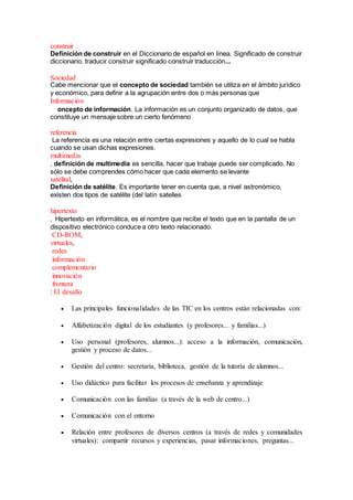 construir
Definición de construir en el Diccionario de español en línea. Significado de construir
diccionario. traducir construir significado construir traducción...
Sociedad
Cabe mencionar que el concepto de sociedad también se utiliza en el ámbito jurídico
y económico, para definir a la agrupación entre dos o más personas que
Información
oncepto de información. La información es un conjunto organizado de datos, que
constituye un mensaje sobre un cierto fenómeno
referencia
La referencia es una relación entre ciertas expresiones y aquello de lo cual se habla
cuando se usan dichas expresiones.
multimedia
, definición de multimedia es sencilla, hacer que trabaje puede ser complicado. No
sólo se debe comprendes cómo hacer que cada elemento se levante
satelital,
Definición de satélite. Es importante tener en cuenta que, a nivel astronómico,
existen dos tipos de satélite (del latín satelles
hipertexto
, Hipertexto en informática, es el nombre que recibe el texto que en la pantalla de un
dispositivo electrónico conduce a otro texto relacionado.
CD-ROM,
virtuales,
redes
información
complementario
innovación
frontera
: El desafío
 Las principales funcionalidades de las TIC en los centros están relacionadas con:
 Alfabetización digital de los estudiantes (y profesores... y familias...)
 Uso personal (profesores, alumnos...): acceso a la información, comunicación,
gestión y proceso de datos...
 Gestión del centro: secretaría, biblioteca, gestión de la tutoría de alumnos...
 Uso didáctico para facilitar los procesos de enseñanza y aprendizaje
 Comunicación con las familias (a través de la web de centro...)
 Comunicación con el entorno
 Relación entre profesores de diversos centros (a través de redes y comunidades
virtuales): compartir recursos y experiencias, pasar informaciones, preguntas...
 