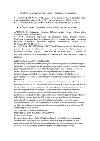  Enseñar a sus alumnos a buscar, analizar y seleccionar la información.
 INTEGRAR LAS NTIC EN EL AULA No es cuestión de “saber informática”. Sino
tener predisposición a integrar las NTIC como una herramienta didáctica mas.
 NO somos inform@tic@s Somos MAESTR@S que trabajamos con las NTICs
  Transformamos información en conocimiento para nuestros alumnos.
APRENDER ES: Seleccionar: Organizar: Elaborar: Aplicar: Evaluar: reflexión crítica
acomodar asimilar probar valorar
 NTIC Información Proporciona (sin discriminar) dirigida Docentes Alumnos
Contenidos Actividades Recursos selecciona propone produce empleando Herramientas
Educativas Contenidos Educativos Digitales implementando dirigida NTIC
INTEGRANDO EN EL AULA…
 ¿QUÉ SON HERRAMIENTAS EDUCATIVAS? Son programas y/o plataformas que
permite al docente la elaboración de sus propios contenidos digitales (medios y
materiales educativos digitales). PROGRAMAS PLATAFORMAS Creación de
materiales educativos en la computadora. Creación de materiales educativos virtuales en
el internet.
IMPORTANCIADELASNTICSEN LA EDUCACIÓN
La capacidady lacompetitividadenel manejode informaciónycomunicacióneslaclave para
ayudar a losestudiantesautilizaralolargode suvida el aprendizajecomomediopararesolver
problemas,actuaréticamente,planearel futuroyprepararse parael cambio.Lesofrece al
atletala posibilidadde aprenderporsi mismoyle da la posibilidadde aplicarlos
conocimientosylashabilidadesque adquierenenotroscontextos.Brindandomayor
posibilidadparael desarrollo,incrementodel nivelcientíficoencualquierramade la cienciay
la tecnología.
Se da una visiónsobre lanecesidadde conoceryanalizarlaimportanciade lasNuevas
Tecnologíasde InformaciónyComunicaciónenlavidaactual.Se expone laspotencialidadesde
lastecnologíasenlosambientessocialesycómoestaspuedentenerusossociales.Tambiénse
muestrauna panoramade cómo se ve y se vive enestostiemposlasNTIC,proponiendo
formasde deconstrucciónde lacultura digital atravésde la educación.De tal manera
podemosobservarque el campode laeducaciónpodría serla matrizpara crear aprendizajesy
habilidadesencuantoal uso de lasNTIC y de tal formapensarenla construcciónde una
culturadigital,mismaque tiene tambiénimplicacionesfilosóficasenel sentidoque la
conformaciónde unanuevaculturageneranecesariamente nuevascosmovisionesysentidos
de vida.Es desde laeducacióndonde consideramosque puededarse lareconfiguracióndel
uso tecnológicoenlosusuarios.
POR TEMAS: DE LAS NTICSEN LA EDUCACIÓN
PELIGRO DE LAS NTICSEN EL CONTEXTOEDUCATIVO
¿Sonun peligrolasNTIC?
En gran medida,el desarrollocientíficoytecnológicode este siglohasidoimpulsadopor
interesesvinculadosconel afánde hegemoníamundial de lasgrandespotencias,alas
exigenciasdeldesarrolloindustrial,asícomoa las pautasde consumoque se producenyse
difundendesde lassociedadesque hanmarcadolaavanzadaen losprocesosde
 