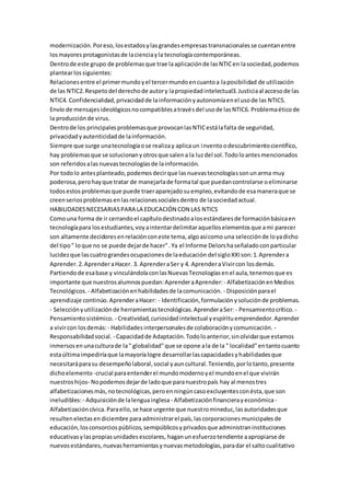 modernización.Poreso,losestadosylasgrandesempresastransnacionalesse cuentanentre
losmayores protagonistasde lacienciayla tecnologíacontemporáneas.
Dentrode este grupo de problemasque trae laaplicaciónde lasNTICen lasociedad,podemos
plantearlossiguientes:
Relacionesentre el primermundoyel tercermundoencuantoa laposibilidad de utilización
de las NTIC2.Respetodel derechode autory lapropiedadintelectual3.Justiciaal accesode las
NTIC4. Confidencialidad,privacidadde lainformaciónyautonomíaenel usode las NTIC5.
Envío de mensajesideológicosnocompatiblesatravésdel usode lasNTIC6. Problemaéticode
la producciónde virus.
Dentrode los principalesproblemasque provocanlasNTICestálafalta de seguridad,
privacidadyautenticidadde lainformación.
Siempre que surge unatecnologíaose realizay aplicaun inventoodescubrimientocientífico,
hay problemasque se solucionanyotrosque salena la luzdel sol.Todoloantesmencionados
son referidosalasnuevastecnologíasde lainformación.
Por todolo antesplanteado,podemosdecirque lasnuevastecnologíassonunarma muy
poderosa,perohayque tratar de manejarlade formatal que puedancontrolarse oeliminarse
todosestosproblemasque puede traeraparejadosuempleo,evitandode esamaneraque se
creenseriosproblemasenlasrelacionessocialesdentro de lasociedadactual.
HABILIDADESNECESARIASPARA LA EDUCACIÓN CON LAS NTICS
Comouna forma de ir cerrandoel capítulodestinadoalosestándaresde formaciónbásicaen
tecnologíapara losestudiantes,voyaintentardelimitaraquelloselementosque ami parecer
son altamente decidoresenrelaciónconeste tema,algoasícomo una selecciónde loyadicho
del tipo" loque no se puede dejarde hacer".Ya el Informe Delorshaseñaladoconparticular
lucidezque lascuatrograndesocupacionesde laeducación del sigloXXIson:1.Aprendera
Aprender.2.AprenderaHacer. 3. AprenderaSer y 4. AprenderaVivircon losdemás.
Partiendode esabase y vinculándolaconlasNuevasTecnologíasenel aula,tenemosque es
importante que nuestrosalumnospuedan:AprenderaAprender:- AlfabetizaciónenMedios
Tecnológicos. - Alfabetizaciónenhabilidadesde lacomunicación. - Disposiciónparael
aprendizaje continúo.AprenderaHacer: - Identificación,formulaciónysoluciónde problemas.
- Selecciónyutilizaciónde herramientastecnológicas.AprenderaSer: - Pensamientocrítico. -
Pensamientosistémico. - Creatividad,curiosidadintelectual yespírituemprendedor.Aprender
a vivircon losdemás: - Habilidadesinterpersonalesde colaboraciónycomunicación. -
Responsabilidadsocial. - Capacidadde Adaptación.Todoloanterior,sinolvidarque estamos
inmersosenunaculturade la" globalidad"que se opone ala de la " localidad"entantocuanto
estaúltimaimpediríaque lamayoríalogre desarrollarlascapacidadesyhabilidadesque
necesitaráparasu desempeñolaboral,social yauncultural.Teniendo,porlotanto,presente
dichoelemento -crucial paraentenderel mundomodernoyel mundoenel que vivirán
nuestroshijos- Nopodemosdejarde ladoque paranuestropaís hay al menostres
alfabetizacionesmás,notecnológicas,peroenningúncasoexcluyentesconésta,que son
ineludibles:- Adquisiciónde lalenguainglesa - Alfabetizaciónfinancierayeconómica -
Alfabetizacióncívica.Paraello,se hace urgente que nuestromineduc,lasautoridadesque
resultenelectasendiciembre paraadministrarel país,lascorporacionesmunicipalesde
educación,losconsorciospúblicos,semipúblicosyprivadosque administraninstituciones
educativasylaspropiasunidadesescolares, haganunesfuerzotendiente aapropiarse de
nuevosestándares,nuevasherramientasynuevasmetodologías,paradar el saltocualitativo
 