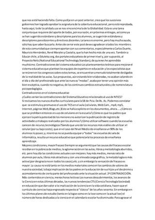 que nos estáhaciendofalta.Comoyadije enunpost anterior,creoque lossucesivos
gobiernoshanlogradoaprobarla asignaturade la coberturaeducacional,peroestáreprobada,
hasta aquí, lade lacalidady ya se nos vinoencimalade la Globalidad.Estaesuna tarea
conjuntaque requiere del aporte de todos,poresarazón,enpróximasentregas,asícomoya
se han sugeridoestándaresydescriptoresparalosalumnos,se sugeriránestándaresy
descriptoresparadocentesydirectivosdocentes.Latarea esenorme,perohaymuchaayuda,
sólohay que saberbuscarla.Antesde cerrar este postdeseoagradeceratodoslos miembros
de esta comunidadque siempreaportanconsuscomentarios,especialmenteaCarlosDuarte,
MauricioHernández,René MoralesyCastalia,que lohanhechomás de unavez.Tambiéna
Educar chile,a Eduteka.org,dosportaleseducativosde primernivel y,por supuesto,al
ProyectoNets(National Educational TechnologyStandars),de quieneshe aprendido
muchísimo.Contradiccionesdel sistemaeducativoLosplanteamientosteóricosparamejorarel
sistemaeducativoque planteanlosequiposde expertoseneducación ylosespecialistasque
se reúnenenloscongresossobre estostemas,se encuentranamenudototalmente desligados
de la realidadde lasaulas.Suspropuestas,aúnestandobienelaboradas,noacabancalandoen
el día a día del profesoradoque ante lasnuevas“modas”,acabapor teneruna opiniónmás
bienescéptica,cuandononegativa,de loscontinuoscambiosestructuralesyde nomenclatura
psicopedagógica.
Contradiccionesenel sistemaeducativo
¿Cuálesseríanlascontradiccionesdel SistemaEducativorelacionadoal usode NTICS?
Si revisamoslosnuevosdiseñoscurricularesparalaSB de Pcia.De Bs. As.Podemosconstatar
que:se estimulaypromueve el usode TICSenel aula (celulares,WebCam.,mp4,mp5,
Internet,páginasWeb,Blogs,etc.)Estose hallaexplícitoenlosdocumentos,ahora…..¿Cómoes
que se prohíbenentoncesesusode celularesenlaescuela?¿Cómoesque lospadresque
ejercenlapatriapotestadde losmenoresnoautorizanlapublicaciónde registrode
actividadesotrabajosrealizadosporlos alumnos?¿Cómoutilizarsoftware cuandolasescuelas
carecende recurso,tecnológicos?Siendoque unode losrecursosmásviablesde utilizar:el
celular(porsu bajocosto),que enel caso del Nivel Mediode enseñanzaun90% de los
alumnosloposee;y,mientrasnose puedaequipara“todas” lasescuelasde salade
informática,resultaunrecursoeducativoque potenciaríalosprocesosde enseñanza
aprendizaje.
Mejorescondiciones,mayorfracasoSiempre se argumentóque lascausasdel fracasoescolar
residíanenla pobrezade medios,laaglomeraciónenlasaulas,librosymetodologíaaburridos,
etc.pero hoydía las condicionesactualessonmejores:haymásmedios,menosratiode
alumnosporaula,librosmásatractivosy con una elevadacargagráfica, lametodologíaesmás
activa(por desgracianoen todosloscasos),etc.ysinembargola sensaciónde fracasoes
mayor.La causa no estátanto enlosmediosmaterialescomoenloscambiosde valoresde
nuestrasociedad,labajaimplicaciónde lospadresenlaeducaciónde sushijosyel desánimoy
acomodamientode ciertaparte del profesoradoante lasituaciónactual.2ªCONTRADICCIÓN.
Más contenidosenciencia,menoshoraslectivasLosnuevosdescubrimientos,losavancesde
la Cienciaenestasúltimasdécadas,lasnuevastendenciasCTS(CienciaTecnologíaSociedad)
eneducaciónque danvalor a la implicaciónde lacienciaenlavidacotidiana,hacenque el
currículo de cienciashayaengrosadorespectoal “clásico”de losaños sesenta.Sinembargoen
losúltimosplanesde estudio(tantoenlalogse comoenla loce comoen laactual loe) el
númerode horas dedicadasala cienciaenel calendarioescolarhadisminuido.Paraagravar el
 