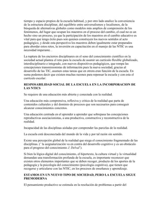 tiempo y espacio propios de la escuela habitual, y por otro lado analice la conveniencia
de la estructura disciplinar, del equilibrio entre universalismos y localismos, de la
búsqueda de alternativas globales como modelos más amplios de comprensión de los
fenómenos, del lugar que ocupan los maestros en el proceso del cambio, el cual no es un
hecho sino un proceso, ya que la participación de los maestros en el cambio educativo es
vital para que tenga éxito pues son quienes construyen los nuevos sentidos al acto
pedagógico, y desde esta perspectiva los maestros deben igualmente estar preparados
para abordar estos retos, la inversión en capacitación en el manejo de las NTIC es una
necesidad imperante. .
La ruptura de los encierros disciplinares en el seno del conocimiento científico en la
sociedad actual plantea el reto para la escuela de asumir un currículo flexible globalizado,
interdisciplinario e integrado, con nuevos dispositivos pedagógicos, que rompa las
concepciones transmisionistas de información pues la nueva sociedad, gracias al
desarrollo de las TIC, asumen estas tareas que en otrora eran función de la escuela. En
suma podemos decir que existen muchas razones para repensar la escuela y con esta el
currículo escolar:
RESPOSABILIDAD SOCIAL DE LA ESCUELA EN LA INCORPORACION DE
LAS NTICS
Se requiere de una educación más abierta y conectada con la realidad.
Una educación más comprensiva, reflexiva y critica de la realidad que parta de
contenidos culturales y del dominio de procesos que son necesarios para conseguir
alcanzar conocimientos concretos.
Una educación centrada en el aprender a aprender que sobrepasa las concepciones
reproductivas asociacionistas, a una productiva, constructiva y reconstructiva de la
realidad.
Incapacidad de las disciplinas aisladas por comprender las parcelas de la realidad.
La escuela está desconectada del mundo de la vida y por tal razón sin sentido.
Existe una percepción global de la realidad que niega el conocimiento fragmentado de las
disciplinas. (¨ la asignaturización va en contra del desarrollo cognitivo y es un obstáculo
para el progreso del conocimiento J. Delval¨).
Si bien la lógica digital del conocimiento, el hipertexto, la cultura virtual y la virtualidad
demandan una transformación profunda de la escuela, es importante reconocer que
existen otros elementos importantes que se deben recoger, producto de los aportes de la
pedagogía y la psicología del conocimiento (psicología cognitiva), que tienen que
recogerse y articularse con las NTIC, en los procesos de enseñanza y aprendizaje.
ESTAMOS EN UN NUEVO TIPO DE SOCIEDAD, PERO LA ESCUELA SIGUE
PREMODERNA
El pensamiento productivo se estimula en la resolución de problemas a partir del
 