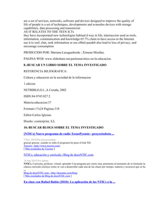 are a set of services, networks, software and devices designed to improve the quality of
life of people is a set of techniques, developments and avanzdos devices with storage
capabilities, data processing and transmicion
AS IT RELATES TO THE TEEN ICTs
they have incorporated new technologies habiual d way in life, interraccion used as tools,
information, communication and knowledge 65.7% claim to have access to the Internet.
use it to surf, chat, seek information or use eMail puedeb also lead to loss of privacy, and
encourage consumption
PRODUCIDO POR: Mariana Laxagueborde ; Ximena Mirallas.
PAGINA WEB: www.slideshare.net.paolomar/ntics-en-la-educacion.
8.-BUSCAR UN LIBRO SOBRE EL TEMA INVESTIGADO
REFERENCIA BILIOGRAFICA:
Cultura y educacion en la sociedad de la informacion
1 edicion
NETBIBLO,S.I..,A Coruña, 2002
ISBN:84-9745.027.2
Materia:educacion:37
Formato:17x24 Paginas:318
Editor:Carlos Iglesias
Diseño: comterprint, S,L
10.-BUSCAR BLOGS SOBRE EL TEMA INVESTIGADO
[NTICs] Nuevo programa de radio TecnoPyensis - proyectosbeta ...
3 Nov 2010 Por proyectosbeta
gracias gracias. cuando se suba el programa les paso el link XD.
Tocorre - http://www.tocorre.com/
[ Más resultados de Tocorre ]

NTICs, educación y currícula | Blog de doceNTIC.com
18 Sep 2010 Por admin
NTICs, Curricula, profesor, virtual, aprender Una pregunta por cierto muy pertinente al momento de re-formular la
clásica currícula (incluye cómo se van a desarrollar cada una de las clases por tiempo, materia y recursos) que se ha
...
Blog de doceNTIC.com - http://docentic.com/blog/
[ Más resultados de Blog de doceNTIC.com ]

En clase con Rafael Rubio (2010): La aplicación de las NTICs a la ...
 