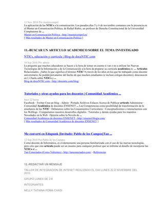 11 Nov 2010 Por mastercompol
La aplicación de las NTICs a la comunicación. Los pasados días 5 y 6 de noviembre contamos con la presencia en
el Master en Comunicación Política, de Rafael Rubio, un profesor de Derecho Constitucional de la Universidad
Complutense de ...
Master en Comunicación Política - http://mastercompol.es/
[ Más resultados de Master en Comunicación Política ]



11.-BUSCAR UN ARTICULO ACADEMICO SOBRE EL TEMA INVESTIGADO
NTICs, educación y currícula | Blog de doceNTIC.com
18 Sep 2010 Por admin
La pregunta que muchos educadores se hacen a la hora de tomar en cuenta si van o no a utilizar las Nuevas
Tecnologías de la Información y de la Comunicación a la hora de preparar su currícula académica es: ... Articulos
Relacionados. ¿Sabes lo que significa el término NTIC?A través de los años en los que he trabajado como docente
universitario, he podido percatarme del hecho de que muchos estudiantes (e incluso colegas docentes), desconocen
en l; Charla sobre NTICs y ...
Blog de doceNTIC.com - http://docentic.com/blog/



Tutoriales y otras ayudas para los docentes | Comunidad Académica ...
hace 22 horas
Facebook · Twitter Crea un blog - Admin · Portada Archivos Enlaces Acerca de Publicar artículo Administrar ·
Comunidad Académica de docentes ENSENET ... Las Competencias como posibilidad de transformación de la
enseñanza de las NTIC · Debatamos sobre los Lineamientos Curriculares · Conceptualicemos e interactuemos con
los Weblogs · Compartamos nuestros desarrollos digitales · Tutoriales y demás ayudas para los maestros ·
Novedades en la Web · Opiniòn sobre la Novela de ...
Comunidad Académica de docentes ENSENET - http://ensenet.blogia.com/
[ Más resultados de Comunidad Académica de docentes ENSENET ]



Me convertí en Edupunk [Invitado: Pablo de los Campos]Tan ...
12 Sep 2010 Por Pablo de los Campos
Como docente de Informática, es evidentemente una persona familiarizada con el uso de las nuevas tecnologías,
pero creo que este artículo puede ser un insumo para cualquier profesor que se enfrente al desafío de incorporar las
NTICs al ...
Tan Conectados (Como Valientes) - http://tanconectados.com/ - Referencias



12.-REDACTAR UN MENSAJE

TALLER DE INTEGRACION DE INTENET REALIZADO EL DIA LUNES 22 D NIVIEMBRE DEL
2010

GRUPO LUNES DE 2-6

INTEGRANTES:

NELLY TATIANA POMA CHASI
 
