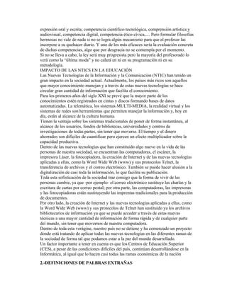 expresión oral y escrita, competencia científico-tecnológica, comprensión artística y
audiovisual, competencia digital, competencia ético-cívica,.... Pero formular filosofías
hermosas no vale de nada si no se logra algún mecanismo para que el profesor las
incorpore a su quehacer diario. Y uno de los más eficaces sería la evaluación concreta
de dichas competencias, algo que por desgracia no se contempla por el momento.
Si no se lleva a cabo, la ley será muy progresista pero la mayoría del profesorado lo
verá como la “última moda” y no calará en ni en su programación ni en su
metodología.
IMPACTO DE LAS NTICS EN LA EDUCACIÓN
Las Nuevas Tecnologías de la Información y la Comunicación (NTIC) han tenido un
gran impacto en la sociedad actual. Actualmente, los países más ricos son aquellos
que mayor conocimiento manejan y a través de estas nuevas tecnologías se hace
circular gran cantidad de información que facilita el conocimiento.
Para los primeros años del siglo XXI se prevé que la mayor parte de los
conocimientos estén registrados en cintas y discos formando bases de datos
automatizadas. La telemática, los sistemas MULTI-MEDIA, la realidad virtual y los
sistemas de redes son herramientas que permiten manejar la información y, hoy en
día, están al alcance de la cultura humana.
Tienen la ventaja sobre los sistemas tradicionales de poner de forma instantánea, al
alcance de los usuarios, fondos de bibliotecas, universidades y centros de
investigaciones de todas partes, sin tener que moverse. El tiempo y el dinero
ahorrados son difíciles de cuantificar pero ejercen un efecto multiplicador sobre la
capacidad productiva.
Dentro de las nuevas tecnologías que han constituido algo nuevo en la vida de las
personas de nuestra sociedad, se encuentran las computadoras, el escáner, la
impresora Láser, la fotocopiadora, la creación de Internet y de las nuevas tecnologías
aplicadas a ellas, como la Word Wide Web (www) y sus protocolos Telnet, la
transferencia de archivos y el correo electrónico. También se puede hacer alusión a la
digitalización de casi toda la información, lo que facilita su publicación.
Toda esta sofisticación de la sociedad trae consigo que la forma de vivir de las
personas cambie, ya que -por ejemplo- el correo electrónico sustituye las charlas y la
escritura de cartas por correo postal; por otra parte, las computadoras, las impresoras
y las fotocopiadoras están sustituyendo las imprentas tradicionales para la producción
de documentos.
Por otro lado, la creación de Internet y las nuevas tecnologías aplicadas a ellas, como
la Word Wide Web (www) y sus protocolos de Telnet han sustituido ya los archivos
bibliotecarios de información ya que se puede acceder a través de estas nuevas
técnicas a una mayor cantidad de información de forma rápida y de cualquier parte
del mundo, sin tener que movernos de nuestra computadora.
Dentro de toda esta vorágine, nuestro país no se detiene y ha comenzado un proyecto
donde está tratando de aplicar todas las nuevas tecnologías en las diferentes ramas de
la sociedad de forma tal que podamos estar a la par del mundo desarrollado.
Un factor importante a tener en cuenta es que los Centros de Educación Superior
(CES), a pesar de las condiciones difíciles del país, continúan desarrollándose en la
Informática, al igual que lo hacen casi todas las ramas económicas de la nación
2.-DEFINICIONES DE PALBRAS EXTRAÑAS
 