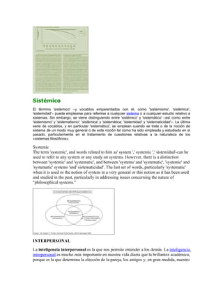 Sistémico
El término 'sistémico' –y vocablos emparentados con él, como 'sistemismo', 'sistémica',
'sistemidad'– puede emplearse para referirse a cualquier sistema o a cualquier estudio relativo a
sistemas. Sin embargo, se viene distinguiendo entre 'sistémico' y 'sistemático' –así como entre
'sistemismo' y 'sistematismo'; 'sistémica' y 'sistemática; 'sistemidad' y 'sistematicidad'–. La última
serie de vocablos, y en particular 'sistemático', se emplean cuando se trata o de la noción de
sistema de un modo muy general o de esta noción tal como ha sido empleada y estudiada en el
pasado, particularmente en el tratamiento de cuestiones relativas a la naturaleza de los
«sistemas filosóficos».

Systemic
The term 'systemic', and words related to him as' system ',' systemic ',' sistemidad'-can be
used to refer to any system or any study on systems. However, there is a distinction
between 'systemic' and 'systematic', and between 'systems' and 'systematic', 'systemic' and
'systematic' systems 'and' sistematicidad'. The last set of words, particularly 'systematic'
when it is used or the notion of system in a very general or this notion as it has been used
and studied in the past, particularly in addressing issues concerning the nature of
"philosophical systems."




INTERPERSONAL
La inteligencia interpersonal es la que nos permite entender a los demás. La inteligencia
interpersonal es mucho más importante en nuestra vida diaria que la brillantez académica,
porque es la que determina la elección de la pareja, los amigos y, en gran medida, nuestro
 
